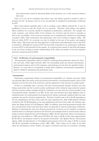 136 Standard Specifications for Steel and Composite Structures [Design]
and cultural losses caused by functional failure of the structure, etc.) if the structure reaches a
limit state
Costs (1) to (5) can be calculated with relative ease, but further research is needed in order to
estimate cost (6). At present, costs (1) to (4) can generally be considered in performance veriﬁcation
by LCC.
Since social capital essentially plays a role in creating a more aﬄuent national life, it may be
insuﬃcient to focus on only the actual cost of a structure. Therefore, both positive and negative
eﬀects (utilities) of a structure should be considered in performance veriﬁcation. For example, the
social, economic, and cultural utility of the existence of a structure and the service it provides as
well as the recyclability of the structural materials can be quantitatively evaluated as contributing
to positive utility, while construction and maintenance costs can be treated as negative utility. The
life-cycle utility (LCU) of a structure can then be deﬁned as the sum of the positive and negative
utility values. This means that the ideal approach is to determine each performance level so that LCU
is maximized. Although the concept of LCU has been little researched so far, performance veriﬁcation
in terms of LCU is also described in this chapter. It is expected that research in this ﬁeld will progress
in the near future, leading to greater understanding of the utility and beneﬁt of steel and composite
structures among the general public.
9.3.3 Verification of environmental compatibility
Environmental compatibility shall be veriﬁed by conﬁrming that performance indices for vibra-
tion and noise, which might adversely aﬀect the surrounding social and natural environments,
environmental impacts such as CO2 emissions, and landscape are less than the speciﬁed criteria.
However, in a case where it is impossible to satisfy these conditions, environmental compatibility
shall be veriﬁed by optimizing each performance item.
【Commentary】
Performance requirements related to environmental compatibility are vibration and noise (which
can adversely aﬀect the nearby social and natural environments), environmental impacts (such as CO2
emissions over the life cycle of the structure), and the appearance of the structure to people nearby.
If there is a possibility that a structure will cause environmentally harmful vibration and noise
during construction and the in-service period, performance levels estimated using numerical analysis
and from previous similar examples should be conﬁrmed to be less than the criteria speciﬁed in the
environmental quality standards or by ISO. As for noise and vibration from large highways close to
residential areas, the sound pressure level generated by vehicles is generally regulated under the noise
regulation law and the vibration regulation law. The limit of vehicle noise is 45 to 80 dB, depending on
the area classiﬁcation and time of day under the noise regulation law, while traﬃc-induced vibration
is limited to 60∼70 dB depending on the area classiﬁcation and time of day under the vibration regu-
lation law [Japan Society of Civil Engineers, 2002]. In addition, some local governments specify their
own environmental criteria and these limit values can generally be used for performance veriﬁcation.
Methods of estimating the noise and vibration generated by structures can be classiﬁed as analytical
methods based on techniques reported in the literature and analogies based on measurements taken in
similar structures [Japan Society of Civil Engineers, 2003]. On the other hand, limits on low-frequency
sounds have been deﬁned as ”100% pass level L50 in the range 1∼80 Hz is lower than approximately
60∼90 dB for low-frequency sound in the general environment” [Air Quality Bureau, Environment
Agency, 1984] and alternatively as ”G-weighted sound pressure level in the range 1∼20 Hz is around
100 dB for perceptible low-frequency sound” [ISO, 1995]. These values can be taken as the limit
values for low-frequency sound. Further, the impact of vibration and noise on ecosystems, including
 