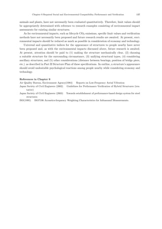 Chapter 9 Required Social and Environmental Compatibility Performance and Verification 137
animals and plants, have not necessarily been evaluated quantitatively. Therefore, limit values should
be appropriately determined with reference to research examples consisting of environmental impact
assessments for existing similar structures.
As for environmental impacts, such as lifecycle CO2 emissions, speciﬁc limit values and veriﬁcation
methods have not necessarily been proposed and future research results are awaited. At present, envi-
ronmental impacts should be reduced as much as possible in consideration of economy and technology.
Universal and quantitative indices for the appearance of structures to people nearby have never
been proposed and, as with the environmental impacts discussed above, future research is awaited.
At present, attention should be paid to (1) making the structure mechanically clear, (2) choosing
a suitable structure for the surrounding circumstance, (3) unifying structural types, (4) considering
ancillary structures, and (5) other considerations (distance between bearings, position of bridge piers,
etc.) as described in Part II Structure Plan of these speciﬁcations. In outline, a structure’s appearance
should avoid undesirable psychological reactions among people nearby while considering economy and
technology.
References in Chapter 9
Air Quality Bureau, Environment Agency(1984) ：Reports on Low-Frequency Aerial Vibration
Japan Society of Civil Engineers (2002) ：Guidelines for Performance Verification of Hybrid Structures (ten-
tative)．
Japan Society of Civil Engineers (2003) ：Towards establishment of performance-based design system for steel
structures．
ISO(1995) ：ISO7196 Acoustics-frequency Weighting Characteristics for Infrasound Measurements.
 