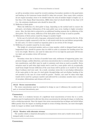 Chapter 10 Structural Members in General 139
as well as secondary stress caused by eccentric jointing of secondary members to the panel joints
and loading on the transverse beams should be taken into account. Since many other countries
do not require secondary stress to be checked when the ratio of member height to length, h/l, is
less than 1/10, [Japan Road Association, 2002] states that h/l should ideally be less than 1/10
(i.e., the minimum slenderness ratio should be about 30).
3) Deﬂection of deck girder
When the deﬂection of a deck girder is large, depending on the method used to connect the
end parts, out-of-plane deformation of the main girder may occur, leading to higher secondary
stress. Also, the deck slab is subjected to an additional bending moment due to deﬂection of the
deck girder. For this reason, deﬂection of the deck girder must be kept as small as possible.
4) Deformation of deck system caused by change in member length
In the case of a tied arch with a long span, substantial tensile force is exerted on the ties. If the
deck system is rigidly connected to the ties, it will stretch with the ties and deform unexpectedly.
In such cases, it is best to install an expansion joint in one section of the stringer.
5) Deﬂection of a member caused by its own weight
The height of a structural member such as a truss member, which is designed based only on
longitudinal force, should be greater that its width in order to minimize the bending stress due
to its own weight. However, care must be taken since if it is too high the panel joint will become
too rigid, and secondary stress will increase.
6) Others
Secondary stress due to friction of movable beam ends, settlement of supporting joints, tem-
perature changes, sudden distortion, and stress concentration due to corrosion must also be taken
into consideration, and eﬀort must be made to minimize such stress as much as possible. Extra
attention must be paid when high tensile steel is used for a main girder with an exceptionally
small beam height because deﬂection of the cross beam will be greater as it would be less rigid
than if ordinary steel were used. As a result, secondary stress due to out-of-plane deformation
of the main girder in the case of a steel girder through-bridge and out-of-plane bending of the
web member in the case of a truss would be greater. Further, care must be taken when high
tensile steel is used for a primary member and mild steel for a secondary member since a variety
of secondary deformations and stresses will occur.
10.2.2 Stress concentration
The stress concentration must be considered in design in case it inﬂuences the member notch
part or structural discontinuity part.
【Commentary】
When there is a weakness because of a signiﬁcant local concentration of stress due to a notch,
measures must be implemented to alleviate this stress concentration by altering the shape or reinforcing
with a reinforcing material. Since the impact that stress concentration has on fatigue and brittle failure
diﬀers greatly from the impact on loading strength in terms of design direction, one must thoroughly
study its impact on failure mode beforehand.
10.2.3 Member with alternate stresses
The member which is subjected alternately to a compressive stress and a tensile stress must be
designed safely to each stress.
【Commentary】
 