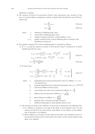 144 Standard Specifications for Steel and Composite Structures [Design]
reinforced or superior
2) The moment of inertia of cross-section Il(mm4
) and cross-section area Al(mm2
) of one
piece of vertical stiﬀener calculated in section 4) shall satisfy Eq.(C10.4.3) and (C10.4.4),
respectively.
Il ≥
bt3
11
γl,req (C10.4.3)
Al ≥
bt
10n
(C10.4.4)
where, t ：thickness of stiﬀening plate (mm)
b ：total width of stiﬀening plate (mm)
n ：number of panels created by vertical stiﬀener (n≥2)
γl,req ：rigidity required of the vertical stiﬀening plate according to the
calculation in section 3)
3) The rigidity required of the vertical stiﬀening plate is calculated as follows:
a) If α ≤ α0 and the moment of inertia of cross-section It(mm4
) calculated in 4) below
satisﬁes Eq.(C10.4.6), then :
γl,req = 4α2
n

t0
t
2
(1 + nδl) −
(α2
+ 1)2
n
(t ≥ t0)
γl,req = 4α2
n(1 + nδl) −
(α2
+ 1)2
n
(t  t0)
⎫
⎪
⎪
⎬
⎪
⎪
⎭
(C10.4.5)
It ≥
bt3
11
1 + nγl,req
4α3
(C10.4.6)
b) In other cases :
γl,req =
1
n
⎡
⎣ 2n2

t0
t
2
(1 + nδl) − 1
2
− 1
⎤
⎦ (t ≥ t0)
γl,req =
1
n

2n2
(1 + nδl) − 1
2
− 1

(t  t0)
⎫
⎪
⎪
⎪
⎬
⎪
⎪
⎪
⎭
(C10.4.7)
where, α ：longitudinal and transversal dimension ratio of a stiﬀener, α = a/b
(see Fig.C10.4.4)
α0 ：marginal longitudinal and transversal dimension ratio, α0 = 4
√
1 + nγl
a ：transversal stiﬀener interval (mm)
δl ：cross-section area ratio of one transversal stiﬀener, δl =
Al
bt
γl ：stiﬀness ratio of transversal stiﬀeners, γl =
Il
bt3/11
t0 ：plate thickness of stiﬀener, t0 =
b
√
F
426fn
F ：speciﬁed value of material strength (N/mm2
)
f ：coeﬃcient depending on stress gradient shown in (2)
4) The moment of inertia of the stiﬀener’s cross section is obtained by the following rule:
a) If a stiﬀener is located on one edge of the plate to be reinforced, then it is the
moment of inertia of the cross section with respect to the surface on the stiﬀener
side of the plate to be stiﬀened.
b) When stiﬀeners are located on both edges of the plate to be reinforced, then it is
the moment of inertia of the cross section with respect to the neutral surface of the
plate to be stiﬀened.
 