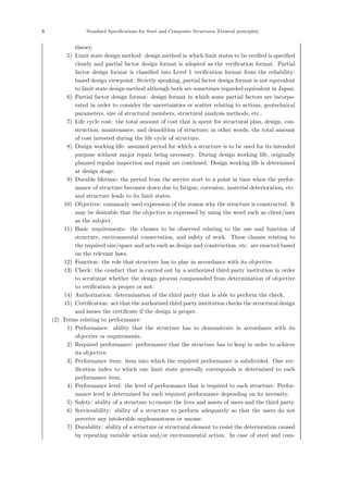 6 Standard Specifications for Steel and Composite Structures [General principles]
theory.
5) Limit state design method: design method in which limit states to be veriﬁed is speciﬁed
clearly and partial factor design format is adopted as the veriﬁcation format. Partial
factor design format is classiﬁed into Level 1 veriﬁcation format from the reliability-
based design viewpoint. Strictly speaking, partial factor design format is not equivalent
to limit state design method although both are sometimes regarded equivalent in Japan.
6) Partial factor design format: design format in which some partial factors are incorpo-
rated in order to consider the uncertainties or scatter relating to actions, geotechnical
parameters, size of structural members, structural analysis methods, etc..
7) Life cycle cost: the total amount of cost that is spent for structural plan, design, con-
struction, maintenance, and demolition of structure; in other words, the total amount
of cost invested during the life cycle of structure.
8) Design working life: assumed period for which a structure is to be used for its intended
purpose without major repair being necessary. During design working life, originally
planned regular inspection and repair are continued. Design working life is determined
at design stage.
9) Durable lifetime: the period from the service start to a point in time when the perfor-
mance of structure becomes down due to fatigue, corrosion, material deterioration, etc.
and structure leads to its limit states.
10) Objective: commonly used expression of the reason why the structure is constructed. It
may be desirable that the objective is expressed by using the word such as client/user
as the subject.
11) Basic requirements: the clauses to be observed relating to the use and function of
structure, environmental conservation, and safety of work. These clauses relating to
the required size/space and acts such as design and construction, etc. are enacted based
on the relevant laws.
12) Function: the role that structure has to play in accordance with its objective.
13) Check: the conduct that is carried out by a authorized third party institution in order
to scrutinize whether the design process compounded from determination of objective
to veriﬁcation is proper or not.
14) Authorization: determination of the third party that is able to perform the check.
15) Certiﬁcation: act that the authorized third party institution checks the structural design
and issues the certiﬁcate if the design is proper.
(2) Terms relating to performance
1) Performance: ability that the structure has to demonstrate in accordance with its
objective or requirements.
2) Required performance: performance that the structure has to keep in order to achieve
its objective.
3) Performance item: item into which the required performance is subdivided. One ver-
iﬁcation index to which one limit state generally corresponds is determined to each
performance item.
4) Performance level: the level of performance that is required to each structure. Perfor-
mance level is determined for each required performance depending on its necessity.
5) Safety: ability of a structure to ensure the lives and assets of users and the third party.
6) Serviceability: ability of a structure to perform adequately so that the users do not
perceive any intolerable unpleasantness or unease.
7) Durability: ability of a structure or structural element to resist the deterioration caused
by repeating variable action and/or environmental action. In case of steel and com-
 