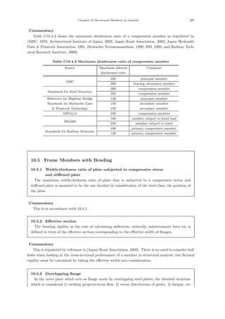Chapter 10 Structural Members in General 147
【Commentary】
Table C10.4.3 shows the maximum slenderness ratio of a compression member as stipulated by
[AISC, 1978, Architectural Institute of Japan, 2002, Japan Road Association, 2002, Japan Hydraulic
Gate  Penstock Association, 1981, Deutscher Normenausschuss, 1990, BSI, 1980, and Railway Tech-
nical Research Institute, 2000].
Table C10.4.3 Maximum slenderness ratio of compression member
Source Maximum allowed Comment
slenderness ratio
AISC
240 principal member
300 bracing, secondary member
Standards for Steel Structure
200 compression member
250 compression member
Reference for Highway Bridge 120 principal member
Standards for Hydraulic Gate 150 secondary member
 Penstock Technology 150 secondary member
DIN4114 250 compression member
BS5400
180 member subject to fixed load
250 member subject to wind
Standards for Railway Structure
100 primary compressive member
120 primary compressive member
10.5 Frame Members with Bending
10.5.1 Width-thickness ratio of plate subjected to compressive stress
and stiﬀened plate
The maximum width-thickness ratio of plate that is subjected to a compressive stress and
stiﬀened plate is assumed to be the one decided in consideration of the steel class, the position of
the plate.
【Commentary】
This is in accordance with 10.4.1.
10.5.2 Eﬀective section
The bending rigidity in the case of calculating deﬂection, statically indeterminate force etc is
deﬁned in term of the eﬀective section corresponding to the eﬀective width of ﬂanges.
【Commentary】
This is stipulated by reference to [Japan Road Association, 2002]. There is no need to consider bolt
holes when looking at the cross-sectional performance of a member in structural analysis, but ﬂexural
rigidity must be calculated by taking the eﬀective width into consideration.
10.5.3 Overlapping ﬂange
In the cover plate which acts as ﬂange made by overlapping steel plates, the detailed structure
which is considered 1) welding propertystress ﬂow, 2) stress distribution of girder, 3) fatigue, etc
 