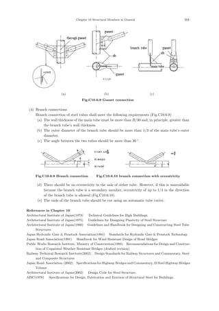Chapter 10 Structural Members in General 153
(a) (b) (c)
Fig.C10.6.8 Gusset connection
(4) Branch connections
Branch connection of steel tubes shall meet the following requirements (Fig.C10.6.9)
(a) The wall thickness of the main tube must be more than R/30 and, in principle, greater than
the branch tube’s wall thickness.
(b) The outer diameter of the branch tube should be more than 1/3 of the main tube’s outer
diameter.
(c) The angle between the two tubes should be more than 30 °
.
Fig.C10.6.9 Branch connection Fig.C10.6.10 branch connection with eccentricity
(d) There should be no eccentricity in the axis of either tube. However, if this is unavoidable
because the branch tube is a secondary member, eccentricity of up to 1/4 in the direction
of the branch tube is allowed (Fig.C10.6.10).
(e) The ends of the branch tube should be cut using an automatic tube cutter.
References in Chapter 10
Architectural Institute of Japan(1973) ：Technical Guidelines for High Buildings.
Architectural Institute of Japan(1975) ：Guidelines for Designing Plasticity of Steel Structure．
Architectural Institute of Japan(1980) ：Guidelines and Handbook for Designing and Constructing Steel Tube
Structures．
Japan Hydraulic Gate  Penstock Association(1981) ：Standards for Hydraulic Gate  Penstock Technology．
Japan Road Association(1991) ：Handbook for Wind Resistant Design of Road Bridges．
Public Works Research Institute, Ministry of Construction(1994) ：
Recommendations for Design and Construc-
tion of Unpainted Weather Resistant Bridges (drafted revision)．
Railway Technical Research Institute(2002) ：Design Standards for Railway Structures and Commentary, Steel
and Composite Structures．
Japan Road Association (2002) ：
Specifications for Highway Bridges and Commentary, II Steel Highway Bridges
Volume．
Architectural Institute of Japan(2002) ：Design Code for Steel Structure.
AISC(1978) ：Specifications for Design, Fabrication and Erection of Structural Steel for Buildings.
 