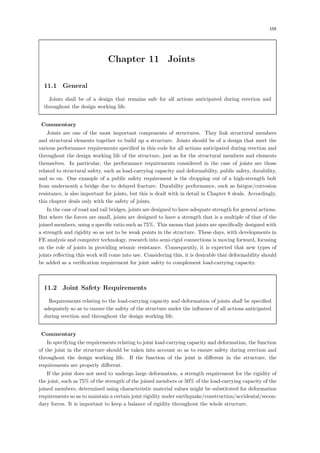 155
Chapter 11 Joints
11.1 General
Joints shall be of a design that remains safe for all actions anticipated during erection and
throughout the design working life.
【Commentary】
Joints are one of the most important components of structures. They link structural members
and structural elements together to build up a structure. Joints should be of a design that meet the
various performance requirements speciﬁed in this code for all actions anticipated during erection and
throughout the design working life of the structure, just as for the structural members and elements
themselves. In particular, the performance requirements considered in the case of joints are those
related to structural safety, such as load-carrying capacity and deformability, public safety, durability,
and so on. One example of a public safety requirement is the dropping out of a high-strength bolt
from underneath a bridge due to delayed fracture. Durability performance, such as fatigue/corrosion
resistance, is also important for joints, but this is dealt with in detail in Chapter 8 deals. Accordingly,
this chapter deals only with the safety of joints.
In the case of road and rail bridges, joints are designed to have adequate strength for general actions.
But where the forces are small, joints are designed to have a strength that is a multiple of that of the
joined members, using a speciﬁc ratio such as 75%. This means that joints are speciﬁcally designed with
a strength and rigidity so as not to be weak points in the structure. These days, with developments in
FE analysis and computer technology, research into semi-rigid connections is moving forward, focusing
on the role of joints in providing seismic resistance. Consequently, it is expected that new types of
joints reﬂecting this work will come into use. Considering this, it is desirable that deformability should
be added as a veriﬁcation requirement for joint safety to complement load-carrying capacity.
11.2 Joint Safety Requirements
Requirements relating to the load-carrying capacity and deformation of joints shall be speciﬁed
adequately so as to ensure the safety of the structure under the inﬂuence of all actions anticipated
during erection and throughout the design working life.
【Commentary】
In specifying the requirements relating to joint load-carrying capacity and deformation, the function
of the joint in the structure should be taken into account so as to ensure safety during erection and
throughout the design working life. If the function of the joint is diﬀerent in the structure, the
requirements are properly diﬀerent.
If the joint does not need to undergo large deformation, a strength requirement for the rigidity of
the joint, such as 75% of the strength of the joined members or 50% of the load-carrying capacity of the
joined members, determined using characteristic material values might be substituted for deformation
requirements so as to maintain a certain joint rigidity under earthquake/construction/accidental/secon-
dary forces. It is important to keep a balance of rigidity throughout the whole structure.
 