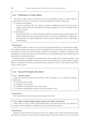 156 Standard Speciﬁcations for Steel and Composite Structures [Design]
11.3 Verification of Joint Safety
The safety of joints shall be veriﬁed by means of the following methods to conﬁrm that the
requirements of 11.2 are met during erection and throughout the design working life.
(1) Load-carrying capacity
It must be conﬁrmed that the resistance of joints is suﬃciently greater than the actions
applied during erection and throughout the design working life to ensure the required load
carrying capacity.
(2) Deformation
Standard procedure is to conﬁrm that joint deformation during erection and throughout the
design working life under all anticipated actions is less than the deformation requirements
in consideration of required deformation capacity and also suﬃciently below the safe degree
of deformation.
【Commentary】
Joint safety should be veriﬁed by the partial factor method speciﬁed in 6.3 ’Veriﬁcation for Safety’.
But veriﬁcation using other methods may also be applicable if it is ensured that the method is suitable
for veriﬁcation. Some of the other methods available for veriﬁcation are as follows: evaluation of the
probability of exceeding the limit state; methods based on the reliability index; and methods based on
experimental and analytical results.
Generally, joints are designed in full consideration of the novelty of the connection method. This
clause only speciﬁes the principle of veriﬁcation, so conventional veriﬁcation methods might be adopted.
However, it should be noted that conventional design methods for joints do not allow for large defor-
mation of joint sections.
11.4 General Principles for Joints
11.4.1 Member joints
Structural details of joints between members shall be designed so as to satisfy the following
requirements.
(1) Smooth transfer of load
(2) Avoidance of eccentricity
(3) Avoidance of undesirable stress concentration
(4) Avoidance of undesirable residual stress and secondary stress
【Commentary】
This clause indicates the principles of joint design in this code.
11.4.2 Mixed welded, high-strength bolted, and bolted connections
Where there is a mix of welded, high-strength bolted, and bolted connections, the propriety of
such joints shall be judged in consideration of the load-transfer mechanism.
【Commentary】
Because the load-transfer mechanism becomes very complex when welded, high-strength bolted,
and bolted connections are mixed, careful attention should be paid and clauses 11.1 to 11.3 should be
 