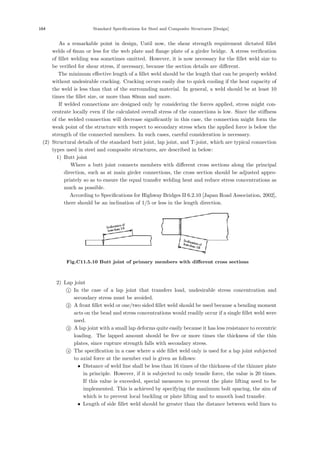 164 Standard Speciﬁcations for Steel and Composite Structures [Design]
As a remarkable point in design, Until now, the shear strength requirement dictated ﬁllet
welds of 6mm or less for the web plate and ﬂange plate of a girder bridge. A stress veriﬁcation
of ﬁllet welding was sometimes omitted. However, it is now necessary for the ﬁllet weld size to
be veriﬁed for shear stress, if necessary, because the section details are diﬀerent.
The minimum eﬀective length of a ﬁllet weld should be the length that can be properly welded
without undesirable cracking. Cracking occurs easily due to quick cooling if the heat capacity of
the weld is less than that of the surrounding material. In general, a weld should be at least 10
times the ﬁllet size, or more than 80mm and more.
If welded connections are designed only by considering the forces applied, stress might con-
centrate locally even if the calculated overall stress of the connections is low. Since the stiﬀness
of the welded connection will decrease signiﬁcantly in this case, the connection might form the
weak point of the structure with respect to secondary stress when the applied force is below the
strength of the connected members. In such cases, careful consideration is necessary.
(2) Structural details of the standard butt joint, lap joint, and T-joint, which are typical connection
types used in steel and composite structures, are described in below:
1) Butt joint
Where a butt joint connects members with diﬀerent cross sections along the principal
direction, such as at main girder connections, the cross section should be adjusted appro-
priately so as to ensure the equal transfer welding heat and reduce stress concentrations as
much as possible.
According to Speciﬁcations for Highway Bridges II 6.2.10 [Japan Road Association, 2002],
there should be an inclination of 1/5 or less in the length direction.
Fig.C11.5.10 Butt joint of primary members with diﬀerent cross sections
2) Lap joint

1 In the case of a lap joint that transfers load, undesirable stress concentration and
secondary stress must be avoided.

2 A front ﬁllet weld or one/two sided ﬁllet weld should be used because a bending moment
acts on the bead and stress concentrations would readily occur if a single ﬁllet weld were
used.

3 A lap joint with a small lap deforms quite easily because it has less resistance to eccentric
loading. The lapped amount should be ﬁve or more times the thickness of the thin
plates, since rupture strength falls with secondary stress.

4 The speciﬁcation in a case where a side ﬁllet weld only is used for a lap joint subjected
to axial force at the member end is given as follows:
• Distance of weld line shall be less than 16 times of the thickness of the thinner plate
in principle. However, if it is subjected to only tensile force, the value is 20 times.
If this value is exceeded, special measures to prevent the plate lifting need to be
implemented. This is achieved by specifying the maximum bolt spacing, the aim of
which is to prevent local buckling or plate lifting and to smooth load transfer.
• Length of side ﬁllet weld should be greater than the distance between weld lines to
 