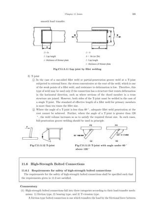 Chapter 11 Joints 165
smooth load transfer.
l  5t l  b
l : Lap length b  16t (or 20t)
t : thickness of thinner plate l : Lap length
t : thickness of thinner plate
Fig.C11.5.11 Lap joint by ﬁllet welding
3) T-joint

1 In the case of a one-sided ﬁllet weld or partial-penetration groove weld at a T-joint
subjected to external force, the stress concentrates at the root of the weld, which is one
of the weak points of a ﬁllet weld, and resistance to deformation is low. Therefore, this
type of weld may be used only if the connection has a structure that resists deformation
in the horizontal direction, such as where sections of the chord member in a truss
structure are joined. However, both sides of the T-joint must be welded in the case of
a single T-joint. The standard of eﬀective length of a ﬁllet weld for primary members
is more than ten times the ﬁllet size.

2 Where the angle of a T-joint is less than 60 °
, adequate ﬁllet weld penetration at the
root cannot be achieved. Further, where the angle of a T-joint is greater than 120
°
, the weld volume increases so as to satisfy the required throat size. In such cases,
full-penetration groove welding should be used in principle.
Fig.C11.5.12 T-joint Fig.C11.5.13 T-joint with angle under 60 °
above 120 °
11.6 High-Strength Bolted Connections
11.6.1 Requirements for safety of high-strength bolted connections
The requirements for the safety of high-strength bolted connections shall be speciﬁed such that
the requirements given in 11.2 are satisﬁed.
【Commentary】
(1) High-strength bolted connections fall into three categories according to their load-transfer mech-
anism: 1) friction type, 2) bearing type, and 3) T=tension type.
A friction-type bolted connection is one which transfers the load by the frictional force between
 