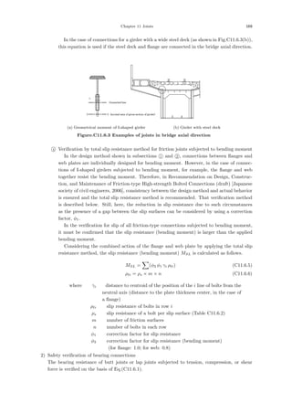 Chapter 11 Joints 169
In the case of connections for a girder with a wide steel deck (as shown in Fig.C11.6.3(b)),
this equation is used if the steel deck and ﬂange are connected in the bridge axial direction.
(a) Geometrical moment of I-shaped girder (b) Girder with steel deck
Figure.C11.6.3 Examples of joints in bridge axial direction

4 Veriﬁcation by total slip resistance method for friction joints subjected to bending moment
In the design method shown in subsections 
1 and 
2 , connections between ﬂanges and
web plates are individually designed for bending moment. However, in the case of connec-
tions of I-shaped girders subjected to bending moment, for example, the ﬂange and web
together resist the bending moment. Therefore, in Recommendation on Design, Construc-
tion, and Maintenance of Friction-type High-strength Bolted Connections (draft) [Japanese
society of civil engineers, 2006], consistency between the design method and actual behavior
is ensured and the total slip resistance method is recommended. That veriﬁcation method
is described below. Still, here, the reduction in slip resistance due to such circumstances
as the presence of a gap between the slip surfaces can be considered by using a correction
factor, φ1.
In the veriﬁcation for slip of all friction-type connections subjected to bending moment,
it must be conﬁrmed that the slip resistance (bending moment) is larger than the applied
bending moment.
Considering the combined action of the ﬂange and web plate by applying the total slip
resistance method, the slip resistance (bending moment) MSL is calculated as follows.
MSL =

(φ3 φ1 γi ρi) (C11.6.5)
ρi = ρs × m × n (C11.6.6)
where， γi ：distance to centroid of the position of the i line of bolts from the
neutral axis (distance to the plate thickness center, in the case of
a ﬂange)
ρi ：slip resistance of bolts in row i
ρs ：slip resistance of a bolt per slip surface (Table C11.6.2)
m ：number of friction surfaces
n ：number of bolts in each row
φ1 ：correction factor for slip resistance
φ3 ：correction factor for slip resistance (bending moment)
(for ﬂange: 1.0; for web: 0.8)
2) Safety veriﬁcation of bearing connections
The bearing resistance of butt joints or lap joints subjected to tension, compression, or shear
force is veriﬁed on the basis of Eq.(C11.6.1).
 