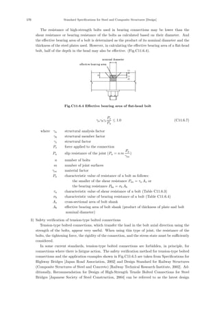 170 Standard Speciﬁcations for Steel and Composite Structures [Design]
The resistance of high-strength bolts used in bearing connections may be lower than the
shear resistance or bearing resistance of the bolts as calculated based on their diameter. And
the eﬀective bearing area of a bolt is determined as the product of its nominal diameter and the
thickness of the steel plates used. However, in calculating the eﬀective bearing area of a ﬂat-head
bolt, half of the depth in the head may also be eﬀective. (Fig.C11.6.4).
Fig.C11.6.4 Eﬀective bearing area of ﬂat-head bolt
γaγbγi
Ps
Pu
≤ 1.0 (C11.6.7)
where，γa ：structural analysis factor
γb ：structural member factor
γi ：structural factor
Ps ：force applied to the connection
Pu ：slip resistance of the joint (Pu = n m
Pa
γm
)
n ：number of bolts
m ：number of joint surfaces
γm ：material factor
Pa ：characteristic value of resistance of a bolt as follows:
the smaller of the shear resistance Psa = τa As or
the bearing resistance Pba = σb Ab
τa ：characteristic value of shear resistance of a bolt (Table C11.6.3)
σb ：characteristic value of bearing resistance of a bolt (Table C11.6.4)
As ：cross-sectional area of bolt shank
Ab ：eﬀective bearing area of bolt shank (product of thickness of plate and bolt
nominal diameter)
3) Safety veriﬁcation of tension-type bolted connections
Tension-type bolted connections, which transfer the load in the bolt axial direction using the
strength of the bolts, appear very useful. When using this type of joint, the resistance of the
bolts, the tightening force, the rigidity of the connection, and the stress state must be suﬃciently
considered.
In some current standards, tension-type bolted connections are forbidden, in principle, for
connections where there is fatigue action. The safety veriﬁcation method for tension-type bolted
connections and the application examples shown in Fig.C11.6.5 are taken from Speciﬁcations for
Highway Bridges [Japan Road Association, 2002] and Design Standard for Railway Structures
(Composite Structures of Steel and Concrete) [Railway Technical Research Institute, 2002]. Ad-
ditionally, Recommendation for Design of High-Strength Tensile Bolted Connections for Steel
Bridges [Japanese Society of Steel Construction, 2004] can be referred to as the latest design
 