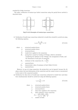 Chapter 11 Joints 171
standard for bridge structures.
The safety veriﬁcation of tension-type bolted connections using the partial factor method is
described below.
Fig.C11.6.5 Examples of tension-type connections

1 Veriﬁcation of tensile-type connections subjected to tensile force should be carried out using
the following equation.
γaγbγi
Pt + Rt
Pu
≤ 1.0 (C11.6.8)
where，γa ：structural analysis factor
γb ：structural member factor
γi ：structural factor
Pt ：tensile force applied to the connection
Rt ：prying force caused by bending of T-ﬂange, which is calculated
considering the thickness of the T-ﬂange, the arrangement of bolts, and
the dimensions of each part of connection
Pu ：resistance of the connection (Pu = n
Pta
γm
)
n ：material factor
Pta ：characteristic value of resistance of bolt (Table C11.6.5)
γm ：material factor
However, in case of a long connection, the prying force can be ignored, because the rib
plates reduce the local deformation of the connection and the contact stress is concentrated
in the center of the connected member.

2 Veriﬁcation for shear force of tensile-type connections subjected to tensile force and shear
force simultaneously should be carried out using the following equation.
γaγbγi
V
Vu
≤ 1.0 (C11.6.9)
where，γa ：structural analysis factor
γb ：structural member factor
γi ：structural factor
V ：shear force applied to the connection
Vu ：shear resistance of the connection
(Vu =
nPa
γm

nPn − Pt
nPa

)
n ：number of bolts
 