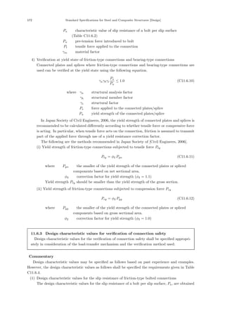 172 Standard Speciﬁcations for Steel and Composite Structures [Design]
Pa ：characteristic value of slip resistance of a bolt per slip surface
(Table C11.6.2)
Pn ：pre-tension force introduced to bolt
Pt ：tensile force applied to the connection
γm ：material factor
4) Veriﬁcation at yield state of friction-type connections and bearing-type connections
Connected plates and splices where friction-type connections and bearing-type connections are
used can be veriﬁed at the yield state using the following equation.
γaγbγi
Ps
Pu
≤ 1.0 (C11.6.10)
where，γa ：structural analysis factor
γb ：structural member factor
γi ：structural factor
Ps ：force applied to the connected plates/splice
Pu ：yield strength of the connected plates/splice
In Japan Society of Civil Engineers, 2006, the yield strength of connected plates and splices is
recommended to be calculated diﬀerently according to whether tensile force or compressive force
is acting. In particular, when tensile force acts on the connection, friction is assumed to transmit
part of the applied force through use of a yield resistance correction factor.
The following are the methods recommended in Japan Society of [Civil Engineers, 2006].
(i) Yield strength of friction-type connections subjected to tensile force Pty
Pty = φ2 Pyn (C11.6.11)
where， Pyn ：the smaller of the yield strength of the connected plates or spliced
components based on net sectional area.
φ2 ：correction factor for yield strength (φ2 = 1.1)
Yield strength Pty should be smaller than the yield strength of the gross section.
(ii) Yield strength of friction-type connections subjected to compression force Pcy
Pcy = φ2 Pyg (C11.6.12)
where， Pyg ：the smaller of the yield strength of the connected plates or spliced
components based on gross sectional area.
φ2 ：correction factor for yield strength (φ2 = 1.0)
11.6.3 Design characteristic values for verification of connection safety
Design characteristic values for the veriﬁcation of connection safety shall be speciﬁed appropri-
ately in consideration of the load-transfer mechanism and the veriﬁcation method used.
【Commentary】
Design characteristic values may be speciﬁed as follows based on past experience and examples.
However, the design characteristic values as follows shall be speciﬁed the requirements given in Table
C11.6.4.
(1) Design characteristic values for the slip resistance of friction-type bolted connections
The design characteristic values for the slip resistance of a bolt per slip surface, Pa, are obtained
 