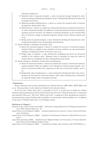 Chapter 1 General 9
material strength test.
2) Standard value of material strength: a value of material strength adopted in other
structural design speciﬁcations/standards except ”Standard Speciﬁcations for Steel and
Composite Structures”.
3) Material strength modifying factor: a factor to convert the standard value of material
strength into characteristic value.
4) Material factor: a factor to consider the unfavorable deviation of statistical characteris-
tic value of material strength, the diﬀerence of material properties between experiment
specimen and real structure, the inﬂuence of material properties on the relevant limit
state of structure, change of material properties during a given reference period, and
so on.
5) Design value of material strength: a value obtained by dividing the characteristic value
of material strength by the corresponding material factor.
(7) Terms relating to calculation of response value
1) Factor for structural analysis: a factor to consider the accuracy of structural analysis
methods which are applied in the calculation of stress resultant, etc, the uncertainties
relating to modeling procedure of structure, and so on.
2) Design value of response: a value obtained by multiplying the factor for structural
analysis to the response value. Response value is calculated by using the values of
actions which are multiplied by their corresponding action factors.
(8) Terms relating to calculation of limit value of performance
1) Factor for structural member: a factor to consider the accuracy of structural resistance
analysis methods which are applied in the calculation of load-carrying capacity, vari-
ation of structural member size, importance of the role of structural member, and so
on.
2) Design limit value of performance: a value obtained by dividing the limit value of per-
formance by the factor for structural member. Limit value of performance is calculated
by using the design values of strength materials.
【Commetary】
Terms commonly used in these speciﬁcations are deﬁned based on [JSSC 2001], [JSCE 2003], and
so on. Terms peculiar to each volume are deﬁned in the relevant volume.
As for the term ”Safety limit state” as speciﬁed in (3) 2), it is used here to clarify the relation
between required performance and the relevant limit state; the term ”Ultimate limit state” is commonly
used instead of this term. The term ”Safety limit state” is adopted in these speciﬁcations because it
incorporates the concept of public safety, durability in a broad sense, initial soundness, etc. in addition
to the idea of ”Ultimate limit state” in the Design volume.
References in Chapter 1
Japanese Society of Steel Construction (2001) ：
Performance design guidelines for Civil Engineering Steel Struc-
tures, JSSC Technical Report No. 49.
Japan Society of Civil Engineers (2002a) ：Standard Specification for Concrete, Volume of Structural Perfor-
mance Verification．
Japan Society of Civil Engineers (2002b) ：Guidelines for Performance Verification of Hybrid Structures (ten-
tative)．
Japan Road Association (2002) ：Specifications for Highway Bridges and Commentary, I Common Specifica-
tions Volume, II Steel Highway Bridges Volume．
Japan Society of Civil Engineers (2003) ： Comprehensive Design codes (tentative) code PLATFORM ver.1．
 
