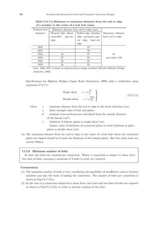 180 Standard Speciﬁcations for Steel and Composite Structures [Design]
Table C11.7.4 Minimum or maximum distances from the end or edge
of a member to the centre of a bolt hole (mm)
Nominal bolt Minimum distance from end or edge (mm)
diameter Sheared edge, Hand-
controlled gas-cut-
edge
Rolled edge, ﬁnished
edge, automatic gas-
cut edge, laser-cut
edge
Maximum distance
from end or edge
M30 – 55
M27 – 50
M24 42 37 8t
M22 37 32 and under 150
M20 32 28
M16 28 23
Note: M30, M27 is based on superstructure design standard [Honshu-Shikoku Bridge
Authority, 1995]
Speciﬁcations for Highway Bridges [Japan Road Association, 2002] adds a veriﬁcation using
expression C11.7.1.
Single shear e  a
A
t
Double shear e  a
2A
t
⎫
⎪
⎬
⎪
⎭
(C11.7.1)
where， e ：minimum distance from the end or edge in the stress direction (cm)
a ：shear strength ratio of bolt and plates
A ：nominal cross-sectional area calculated from the outside diameter
of the thread (cm2
)
t ：thickness of thinner plates in single shear (cm)
：thinner value of thickness of connected plates or total thickness of splice
plates in double shear (cm)
(4) The maximum distance from the end or edge to the center of a bolt hole where the connected
plates are lapped should be 8 times the thickness of the outside plates. But this value must not
exceed 150mm.
11.7.6 Minimum number of bolts
At least two bolts are required per connection. Where a connection is subject to shear force,
two rows of bolts, meaning a minimum of 4 bolts in total, are required.
【Commentary】
(1) The minimum number of bolts is two, considering the possibility of insuﬃcient contact between
members and also the work of making the connection. The number of bolts per connection is
shown in Fig.C11.7.2(a).
(2) In the case of a connection subjected to shear force, two rows and two lines of bolts are required
as shown in Fig.C11.7.2(b) in order to prevent rotation of the joint.
 