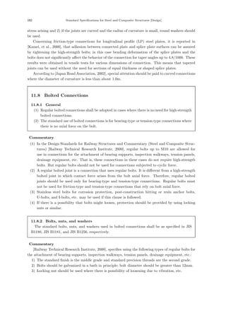 182 Standard Speciﬁcations for Steel and Composite Structures [Design]
stress arising and 2) if the joints are curved and the radius of curvature is small, round washers should
be used.
Concerning friction-type connections for longitudinal proﬁle (LP) steel plates, it is reported in
[Kamei, et al., 2000], that adhesion between connected plate and splice plate surfaces can be assured
by tightening the high-strength bolts; in this case bending deformation of the splice plates and the
bolts does not signiﬁcantly aﬀect the behavior of the connection for taper angles up to 4.8/1000. These
results were obtained in tensile tests for various dimensions of connection. This means that tapered
joints can be used without the need for sections of equal thickness or shaped splice plates.
According to [Japan Road Association, 2002], special attention should be paid to curved connections
where the diameter of curvature is less than about 1.0m.
11.8 Bolted Connections
11.8.1 General
(1) Regular bolted connections shall be adopted in cases where there is no need for high-strength
bolted connections.
(2) The standard use of bolted connections is for bearing-type or tension-type connections where
there is no axial force on the bolt.
【Commentary】
(1) In the Design Standards for Railway Structures and Commerntary (Steel and Composite Struc-
tures) [Railway Technical Research Institute, 2000], regular bolts up to M10 are allowed for
use in connections for the attachment of bearing supports, inspection walkways, tension panels,
drainage equipment, etc. That is, these connections in these cases do not require high-strength
bolts. But regular bolts should not be used for connections subjected to cyclic force.
(2) A regular bolted joint is a connection that uses regular bolts. It is diﬀerent from a high-strength
bolted joint in which contact force arises from the bolt axial force. Therefore, regular bolted
joints should be used only for bearing-type and tension-type connections. Regular bolts must
not be used for friction-type and tension-type connections that rely on bolt axial force.
(3) Stainless steel bolts for corrosion protection, post-construction hitting or resin anchor bolts,
U-bolts, and I-bolts, etc. may be used if this clause is followed.
(4) If there is a possibility that bolts might loosen, protection should be provided by using locking
nuts or similar.
11.8.2 Bolts, nuts, and washers
The standard bolts, nuts, and washers used in bolted connections shall be as speciﬁed in JIS
B1180, JIS B1181, and JIS B1256, respectively.
【Commentary】
[Railway Technical Research Institute, 2000], speciﬁes using the following types of regular bolts for
the attachment of bearing supports, inspection walkways, tension panels, drainage equipment, etc.:
1) The standard ﬁnish is the middle grade and standard precision threads are the second grade.
2) Bolts should be galvanized in a bath in principle; bolt diameter should be greater than 12mm.
3) Locking nut should be used where there is possibility of loosening due to vibration, etc.
 