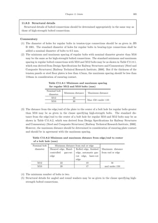 Chapter 11 Joints 183
11.8.3 Structural details
Structural details of bolted connections should be determined appropriately in the same way as
those of high-strength bolted connections.
【Commentary】
(1) The diameter of holes for regular bolts in tension-type connections should be as given in JIS
B 1001. The standard diameter of holes for regular bolts in bearing-type connections shall be
added a nominal diameter of bolts to 0.5 mm.
(2) The minimum and maximum spacing of regular bolts with nominal diameter greater than M16
may be the same as for high-strength bolted connections. The standard minimum and maximum
spacing in regular bolted connections with M10 and M12 bolts may be as shown in Table C11.8.1,
which was derived from Design Speciﬁcations for Railway Structures and Commentary (Steel and
Composite Structures) [Railway Technical Research Institute, 2000]. But if the thickness of the
tension panels or steel ﬂoor plates is less than 4.5mm, the maximum spacing should be less than
110mm in consideration of ensuring contact.
Table C11.8.1 Minimum and maximum spacing
for regular M12 and M10 bolts (mm)
Nominal bolt
Minimum distance Maximum distance
diameter
M12 40
Max 150∼under 110
M10 30
(3) The distance from the edge/end of the plate to the center of a bolt hole for regular bolts greater
than M16 may be as given in the clause specifying high-strength bolts. The standard dis-
tance from the edge/end to the center of a bolt hole for regular M10 and M12 bolts may be as
shown in Table C11.8.2, which was derived from Design Speciﬁcations for Railway Structures
and Commentary (Steel and Composite Structures) [Railway Technical Research Institute, 2000].
However, the maximum distance should be determined in consideration of ensuring plate contact
and should be in agreement with the maximum spacing.
Table C11.8.2 Minimum and maximum distance from edge/end to center
of a bolt hole (mm)
Nominal bolt Minimum distance from end or edge
diameter Sheared edge, Hand-
controlled gas-cut-
edge
Rolled edge, ﬁnished
edge, automatic gas-
cut edge, laser-cut
edge
Maximum distance
from end or edge
M12 22 19 8t
M10 20 17 and under 150
(4) The minimum number of bolts is two.
(5) Structural details for angled and round washers may be as given in the clause specifying high-
strength bolted connections.
 