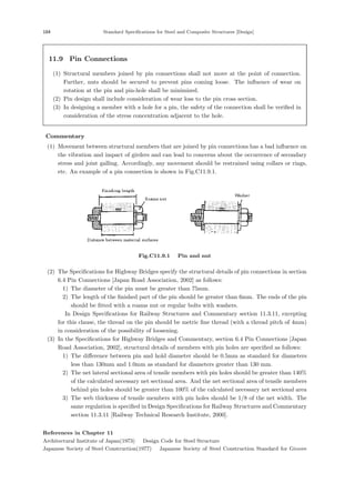 184 Standard Speciﬁcations for Steel and Composite Structures [Design]
11.9 Pin Connections
(1) Structural members joined by pin connections shall not move at the point of connection.
Further, nuts should be secured to prevent pins coming loose. The inﬂuence of wear on
rotation at the pin and pin-hole shall be minimized.
(2) Pin design shall include consideration of wear loss to the pin cross section.
(3) In designing a member with a hole for a pin, the safety of the connection shall be veriﬁed in
consideration of the stress concentration adjacent to the hole.
【Commentary】
(1) Movement between structural members that are joined by pin connections has a bad inﬂuence on
the vibration and impact of girders and can lead to concerns about the occurrence of secondary
stress and joint galling. Accordingly, any movement should be restrained using collars or rings,
etc. An example of a pin connection is shown in Fig.C11.9.1.
Fig.C11.9.1 Pin and nut
(2) The Speciﬁcations for Highway Bridges specify the structural details of pin connections in section
6.4 Pin Connections [Japan Road Association, 2002] as follows:
1) The diameter of the pin must be greater than 75mm.
2) The length of the ﬁnished part of the pin should be greater than 6mm. The ends of the pin
should be ﬁtted with a roams nut or regular bolts with washers.
In Design Speciﬁcations for Railway Structures and Commentary section 11.3.11, excepting
for this clause, the thread on the pin should be metric ﬁne thread (with a thread pitch of 4mm)
in consideration of the possibility of loosening.
(3) In the Speciﬁcations for Highway Bridges and Commentary, section 6.4 Pin Connections [Japan
Road Association, 2002], structural details of members with pin holes are speciﬁed as follows:
1) The diﬀerence between pin and hold diameter should be 0.5mm as standard for diameters
less than 130mm and 1.0mm as standard for diameters greater than 130 mm.
2) The net lateral sectional area of tensile members with pin holes should be greater than 140%
of the calculated necessary net sectional area. And the net sectional area of tensile members
behind pin holes should be greater than 100% of the calculated necessary net sectional area
3) The web thickness of tensile members with pin holes should be 1/8 of the net width. The
same regulation is speciﬁed in Design Speciﬁcations for Railway Structures and Commentary
section 11.3.11 [Railway Technical Research Institute, 2000].
References in Chapter 11
Architectural Institute of Japan(1973) ：Design Code for Steel Structure
Japanese Society of Steel Construction(1977) ：Japanese Society of Steel Construction Standard for Groove
 