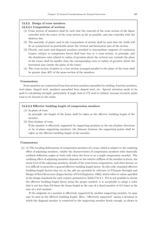 Chapter 12 General Considerations for Framed Structures 187
12.2.2 Design of truss members
12.2.2.1 Composition of sections
(1) Cross section of members shall be such that the centroid of the cross section of the ﬁgure
coincides with the center of the cross section as far as possible, and also coincides with the
skeleton line.
(2) The assembly of plates used in the composition of section shall be such that the welds will
be as symmetrical as practicable about the vertical and horizontal axes of the section.
(3) Chords, end posts and diagonal members attached to intermediate supports of continuous
trusses, subject to compressive forces shall have box or π cross section, in principle, and
the slenderness ratio related to radius of gyration about the vertical axis (outside the plane
of the truss) shall be smaller than the corresponding ratio to radius of gyration about the
horizontal axis (inside the plane of the truss).
(4) The cross section of plates in a box section arranged parallel to the plane of the truss shall
be greater than 40% of the gross section of the members.
【Commentary】
Truss members are constructed from box-section members assembled by welding, I-section members,
steel pipes, shaped steel, members assembled from shaped steel, etc. Special attention needs to be
paid to calculating strength, particularly if angle steel or CT steel is utilized, because eccentric joints
tend to be formed at the nodes.
12.2.2.2 Eﬀective buckling length of compression members
(1) In-plane of truss
In principle, the length of the frame shall be taken as the eﬀective buckling length of the
member.
(2) Out-of-plane of truss
If the member is eﬀectively supported by supporting members in the out-of-plane directions
or by in-plane supporting members, the distance between the supporting points shall be
taken as the eﬀective buckling length of the member.
【Commentary】
(1) (1) The bending deformation of compression members of a truss, which is subject to the conﬁning
eﬀect of adjoining members, exhibit the characteristics of compression members with elastically
conﬁned deﬂection angles at both ends when the focus is on a single compression member. The
conﬁning eﬀect of adjoining members depends on the relative stiﬀness of the member in focus, the
stress level of the adjoining members, details of the truss frame composition, and other factors, so
it is diﬃcult to prescribe a general eﬀective buckling length factor. In this code, standard eﬀective
buckling length factors that err on the safe are provided by reference to Ultimate Strength and
Design of Steel Structures [Japan Society of Civil Engineers, 1994], which refers to values speciﬁed
in the design standards for each country presented in Table C12.2.1. If it is not possible to obtain
the eﬀective buckling length factor using the proper method, it is acceptable to adopt a value
that is not less than 0.9 times the frame length in the case of a chord member or 0.8 times in the
case of a web member.
If the midpoint of a member is eﬀectively supported by another supporting member, its span
may be used as the eﬀective buckling length. Here, ”eﬀectively supported” means a situation in
which the diagonal member is connected to the supporting member ﬁrmly enough, as shown in
 