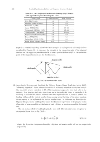 188 Standard Specifications for Steel and Composite Structures [Design]
Table C12.2.1 Comparison of eﬀective buckling length factors
with regard to in-plane buckling of a truss
Country/code Chord member Web member
USA AISC (1969) 1.0 1.0
Germany DIN4114 (1978) 1.0 0.9
Eurocodes 3 (1983) 1.0 0.9
Japan JSHB (1994) 1.0 0.8∼1.0
Netherlands NEN3851 (1974) 1.0 0.7∼1.0
Tchecoslovakia CSN (1976) 1.0 0.5∼1.0
Belgium NBN B51-001 (1980) 0.9 0.9
France CM (1966) 0.9 0.8
Switzerland SIA161 (1979) 0.9 0.8
Great Britain BS5400 (1980) 0.85 0.7
Fig.C12.2.1 and the supporting member has been designed as a compression secondary member
as deﬁned in Chapter 10. In this case, the strength at the connection point of the diagonal
member and the supporting member must be at least a quarter of the strength at the connection
point of the diagonal member and the chord member.
Fig.C12.2.1 Members of a truss
(2) According to Reference and Handbook for Highway Bridges [Japan Road Association, 2002],
”eﬀectively supported” means a situation in which it is laterally supported by another member
that can resist a force equivalent to 1% of the maximum compressive force that acts on the
member. In a structure such as a pony truss and a single-chorded truss, in particular, it is
necessary to connect the vertical member with other rigid members in order to prevent the
bending stiﬀness of the vertical member from causing lateral buckling of the chord member,
to say nothing of the stiﬀness of the vertical member itself. In Reference and Handbook for
Highway Bridges, lateral buckling of the upper chord member is prevented by keeping the radius
of gyration of area around the vertical axis at least 1.5 times as much as around the horizontal
axis.
The out-of-plane eﬀective buckling length of a truss with diﬀerent axial forces, , is given by
the equation below for L in Fig.C12.2.2:
 =

0.75 + 0.25
P2
P1

L (C12.2.1)
where，P2, P1 are the compressive forces(P1  P2) that act between nodes a-b and b-a, respectively.
respectively.
 