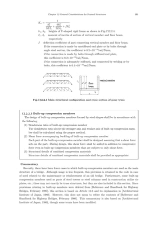 Chapter 12 General Considerations for Framed Structures 191
Kv =
1
h3
1
3EIc
+
bh2
2
2EIh
+ fh2
2
h1, h2 ：heights of U-shaped rigid frame as shown in Fig.C12.2.4.
Iv, Ib ：moment of inertia of section of vertical member and ﬂoor beam,
respectively
f ：deﬂection coeﬃcient of part connecting vertical member and ﬂoor beam.
If the connection is made by unstiﬀened end plate or by bolts through
angle steel section, the coeﬃcient is 0.5×10−10
rad/Nmm,
if the connection is made by bolts through stiﬀened end plate,
this coeﬃcient is 0.2×10−10
rad/Nmm,
if the connection is adequately stiﬀened, and connected by welding or by
bolts, this coeﬃcient is 0.1×10−10
rad/Nmm.
Fig.C12.2.4 Main structural conﬁguration and cross section of pony truss
12.2.2.3 Built-up compression members
The design of built-up compression members formed by steel shapes shall be in accordance with
the following.
(1) Slenderness ratio of built-up compression member
The slenderness ratio about the stronger axis and weaker axis of built-up compression mem-
ber shall be calculated using the proper method.
(2) Shear force accompanying buckling of built-up compression member
Each part of the built-up compression member shall be designed assuming that a shear force
acts on the part. During design, this shear force shall be added in addition to compressive
force even in built-up compression members that are subject to only shear force.
(3) Structural details of combined compression materials
Structure details of combined compression materials shall be provided as appropriate.
【Commentary】
Recently, there have been fewer cases in which built-up compression members are used as the main
structure of a bridge. Although usage is less frequent, this provision is retained in the code in case
of need related to the maintenance or reinforcement of an old bridge. Furthermore, some built-up
compression members used as parts of steel towers or steel columns used in construction utilize tie
plates, etc.; these may not exactly be truss structures, but they are also included in this section. Since
provisions relating to built-up members were deleted from [Reference and Handbook for Highway
Bridges, February 1980], this section is based on Article 11.6 and its explanation in [Architectural
Institute of Japan, 1980]. However, this does not mean to refute the contents of [Reference and
Handbook for Highway Bridges, February 1980]. This commentary is also based on [Architectural
Institute of Japan, 1980], though some terms have been modiﬁed.
 