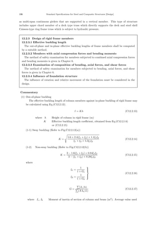 196 Standard Specifications for Steel and Composite Structures [Design]
as multi-span continuous girders that are supported in a vertical member. This type of structure
includes upper chord member of a deck type truss which directly supports the deck and steel shell
Caisson-type ring frame truss which is subject to hydraulic pressure.
12.2.3 Design of rigid frame members
12.2.3.1 Eﬀective buckling length
The out-of-plane and in-plane eﬀective buckling lengths of frame members shall be computed
by a suitable method.
12.2.3.2 Members with axial compression forces and bending moments
The method of safety examination for members subjected to combined axial compression forces
and bending moments is given in Chapter 6.
12.2.3.3 Examination of composition of bending, axial forces, and shear forces
The method of safety examination for members subjected to bending, axial forces, and shear
forces is given in Chapter 6.
12.2.3.4 Inﬂuence of foundation structure
The inﬂuence of rotation and relative movement of the foundation must be considered in the
design.
【Commentary】
(1) Out-of-plane buckling
The eﬀective buckling length of column members against in-plane buckling of rigid frame may
be calculated using Eq.(C12.2.13).
 = Kh (C12.2.13)
where，h ：Height of column in rigid frame (m)
K ：Eﬀective buckling length coeﬃcient, obtained from Eq.(C12.2.14)
or (C12.2.15)
(1-1) Sway buckling (Refer to Fig.C12.2.12(a))
K =
1.6 + 2.4(ξ1 + ξ2) + 1.1ξ1ξ2
ξ1 + ξ2 + 5.5ξ1ξ2
(C12.2.14)
(1-2) Non-sway buckling (Refer to Fig.C12.2.12(b))
K =
3 − 1.6(ξ1 + ξ2) + 0.84ξ1ξ2
3 − (ξ1 + ξ2) + 0.28ξ1ξ2
(C12.2.15)
where，
ξ1 =
1
1 + Gt
ξ2 =
1
1 + Gb
⎫
⎪
⎪
⎬
⎪
⎪
⎭
(C12.2.16)
G =
(Ic/h)
(XIb/L)
(C12.2.17)
where，Ic, Ib ：Moment of inertia of section of column and beam (m4
). Average value used
 