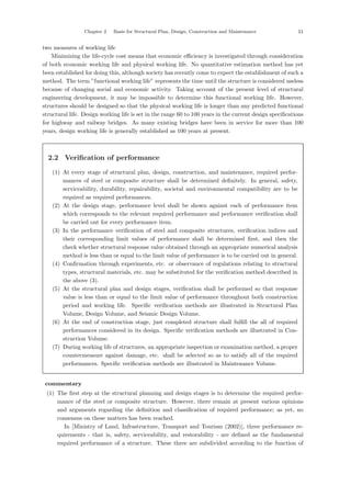 Chapter 2 Basis for Structural Plan, Design, Construction and Maintenance 11
two measures of working life
Minimizing the life-cycle cost means that economic eﬃciency is investigated through consideration
of both economic working life and physical working life. No quantitative estimation method has yet
been established for doing this, although society has recently come to expect the establishment of such a
method. The term ”functional working life” represents the time until the structure is considered useless
because of changing social and economic activity. Taking account of the present level of structural
engineering development, it may be impossible to determine this functional working life. However,
structures should be designed so that the physical working life is longer than any predicted functional
structural life. Design working life is set in the range 60 to 100 years in the current design speciﬁcations
for highway and railway bridges. As many existing bridges have been in service for more than 100
years, design working life is generally established as 100 years at present.
2.2 Verification of performance
(1) At every stage of structural plan, design, construction, and maintenance, required perfor-
mances of steel or composite structure shall be determined deﬁnitely. In general, safety,
serviceability, durability, repairability, societal and environmental compatibility are to be
required as required performances.
(2) At the design stage, performance level shall be shown against each of performance item
which corresponds to the relevant required performance and performance veriﬁcation shall
be carried out for every performance item.
(3) In the performance veriﬁcation of steel and composite structures, veriﬁcation indices and
their corresponding limit values of performance shall be determined ﬁrst, and then the
check whether structural response value obtained through an appropriate numerical analysis
method is less than or equal to the limit value of performance is to be carried out in general.
(4) Conﬁrmation through experiments, etc. or observance of regulations relating to structural
types, structural materials, etc. may be substituted for the veriﬁcation method described in
the above (3).
(5) At the structural plan and design stages, veriﬁcation shall be performed so that response
value is less than or equal to the limit value of performance throughout both construction
period and working life. Speciﬁc veriﬁcation methods are illustrated in Structural Plan
Volume, Design Volume, and Seismic Design Volume.
(6) At the end of construction stage, just completed structure shall fulﬁll the all of required
performances considered in its design. Speciﬁc veriﬁcation methods are illustrated in Con-
struction Volume.
(7) During working life of structures, an appropriate inspection or examination method, a proper
countermeasure against damage, etc. shall be selected so as to satisfy all of the required
performances. Speciﬁc veriﬁcation methods are illustrated in Maintenance Volume.
【commentary】
(1) The ﬁrst step at the structural planning and design stages is to determine the required perfor-
mance of the steel or composite structure. However, there remain at present various opinions
and arguments regarding the deﬁnition and classiﬁcation of required performance; as yet, no
consensus on these matters has been reached.
In [Ministry of Land, Infrastructure, Transport and Tourism (2002)], three performance re-
quirements - that is, safety, serviceability, and restorability - are deﬁned as the fundamental
required performance of a structure. These three are subdivided according to the function of
 