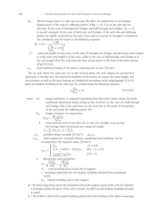 202 Standard Specifications for Steel and Composite Structures [Design]
Kg ：eﬀective length factor to take into account the eﬀect of conﬁnement of out-of-plane
displacement of the arch by stiﬀening girders; if Kg = 1.0, it is on the safe side for
all cases. In the case of through-arch bridges and half-through arch bridges, Kg = 1.0
is usually assumed. In the case of deck-type arch bridges, if the arch ribs and stiﬀening
girders are rigidly connected at the arch crown and an increase in strength is considered,
the calculation may be based on the following equation:
Kg = 0.5 +
1.48

Igy
Iay
+ 1.72
2
S ： total axis length of arch (cm); in the case of through-arch bridges and deck-type arch bridges,
it is the total axis length L of the arch, while in the case of half-through arch bridges it is
the axis length L0 of the arch from the base of one portal to the base of the other portal
(Fig.C12.2.14)
σcul ：local buckling strength of the plates composing the section (N/mm2
)
For an arch where the arch axes are in the vertical plane, the arch shapes are symmetrical
parabolas or circular arcs, the structural members of the arches are almost the same height, and
the structure as well as the sway bracing are designed in accordance with subparagraph 12.2.4.3,
then out-of-plane buckling of the arch may be veriﬁed using the following equation:
γi
Nsd
Pcud
≤ 1.0 (C12.2.21)
where，Nsd ：design axial force on supports calculated from ﬁrst-order elastic theory for loads
(uniformly distributed loads) acting on the structure; in the case of a half-through
arch bridge, this is the axial force on the arch ribs at the point of intersection
of the arch with the stiﬀening girder (N)
Pcu ：design resistance in compression:
Pcud =
Aσcugσcul
γbfud
A ：cross-sectional area of one arch rib; in case of a variable cross section,
：the average value of sectional area along the length
A = AiLi/L, L = Li
fud ：speciﬁed design strength (N/mm2
), fyd/γm
σcug ：axial compressive strength without considering local buckling; can be
obtained from the equation below (N/mm2
)
σcug =
⎧
⎪
⎪
⎨
⎪
⎪
⎩
fud (λ ≤ 0.2)
{1.0 − 0.545(λ − 0.2)}fud (0.2  λ ≤ 1.0)
1
(0.773 + λ2)
fud (1.0  λ)
λ ：Slenderness ratio parameter
λ =

Asfyk
κNs
=

Asfyk
Ncr
As ： cross-sectional area of arch rib at support
κ：minimum eigenvalue for out-of-plane buckling obtained from paragraph
12.2.5
Ncr：critical buckling load at the support
• ” In terms of gyration about the horizontal axis at the support point of the arch rib (whether
it is hinged within the plane of the arch or ﬁxed), its eﬀect on out-of-plane buckling strength
is small.
• ” As to how to deal with coupled buckling along with local buckling of the plates composing
 