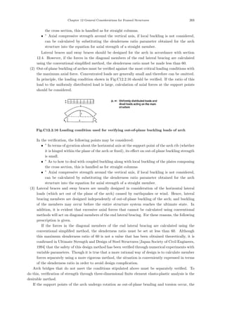 Chapter 12 General Considerations for Framed Structures 203
the cross section, this is handled as for straight columns.
• ” Axial compressive strength around the vertical axis, if local buckling is not considered,
can be calculated by substituting the slenderness ratio parameter obtained for the arch
structure into the equation for axial strength of a straight member.
Lateral braces and sway braces should be designed for the arch in accordance with section
12.4. However, if the forces in the diagonal members of the end lateral bracing are calculated
using the conventional simpliﬁed method, the slenderness ratio must be made less than 60.
(2) Out-of-plane buckling of arches must be veriﬁed against the most critical loading conditions with
the maximum axial force. Concentrated loads are generally small and therefore can be omitted.
In principle, the loading condition shown in Fig.C12.2.16 should be veriﬁed. If the ratio of this
load to the uniformly distributed load is large, calculation of axial forces at the support points
should be considered.
Fig.C12.2.16 Loading condition used for verifying out-of-plane buckling loads of arch
In the veriﬁcation, the following points may be considered:
• ” In terms of gyration about the horizontal axis at the support point of the arch rib (whether
it is hinged within the plane of the arch or ﬁxed), its eﬀect on out-of-plane buckling strength
is small.
• ” As to how to deal with coupled buckling along with local buckling of the plates composing
the cross section, this is handled as for straight columns.
• ” Axial compressive strength around the vertical axis, if local buckling is not considered,
can be calculated by substituting the slenderness ratio parameter obtained for the arch
structure into the equation for axial strength of a straight member.
(3) Lateral braces and sway braces are usually designed in consideration of the horizontal lateral
loads (which act out of the plane of the arch) caused by earthquakes or wind. Hence, lateral
bracing members are designed independently of out-of-plane buckling of the arch; and buckling
of the members may occur before the entire structure system reaches the ultimate state. In
addition, it is evident that excessive axial forces that cannot be calculated using conventional
methods will act on diagonal members of the end lateral bracing. For these reasons, the following
prescription is given.
If the forces in the diagonal members of the end lateral bracing are calculated using the
conventional simpliﬁed method, the slenderness ratio must be set at less than 60. Although
this maximum slenderness ratio of 60 is not a value that has been obtained theoretically, it is
conﬁrmed in Ultimate Strength and Design of Steel Structures [Japan Society of Civil Engineers,
1994] that the safety of this design method has been veriﬁed through numerical experiments with
variable parameters. Though it is true that a more rational way of design is to calculate member
forces separately using a more rigorous method, the situation is conveniently expressed in terms
of the slenderness ratio in order to avoid design complication.
Arch bridges that do not meet the conditions stipulated above must be separately veriﬁed. To
do this, veriﬁcation of strength through three-dimensional ﬁnite element elasto-plastic analysis is the
desirable method.
If the support points of the arch undergo rotation as out-of-plane bending and torsion occur, the
 