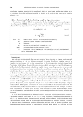 204 Standard Specifications for Steel and Composite Structures [Design]
out-of-plane buckling strength will be signiﬁcantly lower; if out-of-plane bending and torsion is to
be restrained, little play and looseness should be allowed in the structure and construction requires
adequate care.
12.2.5 Calculation of eﬀective buckling length by eigenvalue analysis
For structures which are diﬃcult to calculate the eﬀective buckling length from equations given
in subparagraphs 12.2.2.2, 12.2.3.1, and 12.2.4.1, the eﬀective buckling length of each section can
be calculated by eigenvalue elastic analysis of the entire structure using eq.(12.2.2).
|KE + κKG(Ni)| = 0 (12.2.1)
ei = π
(EI)i
κNi
(12.2.2)
Here, KE ：Elastic stiﬀness matrix of the micro-displacement theory.
KG ：Geometric stiﬀness matrix in the standard state
κ ：Eigenvalue
ei ：Eﬀective buckling length of cross section i (m)
(EI)i ：Flexural stiﬀness of cross section i (kNm2
)
Ni ：Design axial force of cross section i obtained from structural analysis based
on the design loads (kN)
【Commentary】
The eﬀective buckling length of a structural member varies according to loading conditions and
support conditions, so it is very diﬃcult to uniquely determine the eﬀective buckling length of a
complex structural system with varying cross sections. In the existing design standards [Japan Road
Association, 2002; Railway Technical Research Institute, 2000; and Japan Society of Civil Engineers,
1987], eﬀective buckling length is deﬁned in an explicit form in terms of representative structures and
boundary conditions; there is no clear prescription for any arbitrary structural system. Therefore, in
actual design, there are cases where the eﬀective buckling length is an approximate value determined
at the discretion of the design engineer. This may lead to a situation in which safety against buckling
is not adequate. Taking the above into consideration, this code provides methods for determining the
eﬀective buckling length of a member section not only by the deterministic method of subparagraphs
12.2.2.2, 12.2.3.1, and 12.2.4.1 but also by elastic eigenvalue analysis of the total structural system
based on the loading provisions of Chapter 2. Now that computers have come into use for everyday
practical design work, elastic eigenvalue analysis is no longer a burden when designing a complex
steel structure. Although the calculations are more complicated than the conventional method, the
eﬀective buckling length can be calculated for any arbitrary framed structure that is subject to certain
loads. Furthermore, by setting nodes at points where the section changes, eﬀective buckling length
can be deﬁned for the section between the nodes, thus making possible enhanced design precision and
reliability.
If, for all structural members, the stiﬀness, boundary conditions, and loading conditions are given,
the eﬀective buckling length given by Eq.(12.2.2), which is obtained through eigenvalue analysis in
Eq.(12.2.1), is generally more precise compared with the eﬀective buckling length determined using
the conventional method based on the stiﬀness of adjoining members. However, from the viewpoint
of practical design, an enormous numbers of eigenvalue analyses would be needed to ﬁnd the most
disadvantageous loading condition for each targeted member, while dealing with eﬀective buckling
 