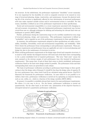 12 Standard Speciﬁcations for Steel and Composite Structures [General principles]
the structure. In the subdivisions, the performance requirement ”durability” occurs commonly.
It is very important for the durability of a steel or composite structure to be ensured at every
stage of structural planning, design, construction, and maintenance, because the physical work-
ing life of the structure is signiﬁcantly aﬀected by how deterioration of structural performance
with time under repeated variable actions and/or environmental actions is controlled. For this
reason, durability is deﬁned as one of the performance requirements in these speciﬁcations.
Social and environmental compatibility is a recent requirement associated with changing so-
cial and economic circumstances. This new fundamental performance requirement may become
crucial from now on, although techniques for deﬁning and estimating the relevant limit state are
inadequate at present [JSCE (2003)].
Further, performance during the construction stage is to be carefully considered at every stage
of structural planning, design, and construction. This performance requirement is deﬁned as
”workability” and is regarded as one of the performance requirements in these speciﬁcations.
In summary, the performance requirements adopted in these speciﬁcations are safety, service-
ability, durability, restorability, social and environmental compatibility, and workability. Table
C2.2.1 shows the performance items corresponding to each performance requirement. These per-
formance requirements and performance items are applicable not only to structural planning and
design but also to the maintenance of structures in service.
(2) When verifying performance requirements at the design stage of steel and composite structures, it
is usual to verify whether the designed structure will reach each of the limit states corresponding
to the a priori established level of required performance. The term ”limit state” means the
state assumed as the extreme margin of each performance item (the itemized of performance
requirements). This means that, if each of these limit states is clearly established, performance
veriﬁcation based on the limit state design method is possible. The performance items and their
corresponding limit states are prescribed in each volume.
The basis of performance veriﬁcation according to performance-based design in these speciﬁ-
cations is that the design value of demand, S, should be less than the design value of capacity, D,
for every performance item, where both S and D are calculated using partial factors. Fig.C2.2.1
illustrates the framework for performance veriﬁcation. In cases where it is not possible to es-
tablish a limit state, performance veriﬁcation is carried out by optimizing an objective function
such as cost, utility, etc., which is a function of the design variables [JSCE (2001)].
At present, it is possible to establish relevant limit state(s) for some performance requirements.
For others, it is not easy to do so. For the former, performance veriﬁcation is carried out
quantitatively. On the other hand, in the latter case, optimization of the objective function is
attempted instead of a quantitative performance veriﬁcation.
Verification for each performance
verification
index
Sectional force, stress, and
displacement and transformation
Cost and environmental impact, etc.
Response
value
Performan limit
value
Level of action
Death and live-load
Environmental
action etc.
Structurallevel
Load-proof and level
of the lesion
Use period etc.
Calculation of demand
Power-proof
of section
Rigidity
Generation
cost etc.
Calculation of capacity
Fig.C2.2.1 Framework of performance verification
(3) In calculating response values, it is necessary to choose a structural model as well as a structural
 