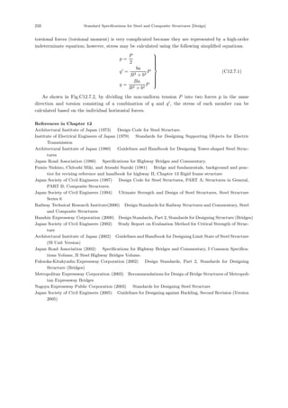 210 Standard Specifications for Steel and Composite Structures [Design]
torsional forces (torsional moment) is very complicated because they are represented by a high-order
indeterminate equation; however, stress may be calculated using the following simpliﬁed equations.
p =
P
2
q
=
ba
B2 + b2
P
q =
Ba
B2 + b2
P
⎫
⎪
⎪
⎪
⎪
⎪
⎪
⎬
⎪
⎪
⎪
⎪
⎪
⎪
⎭
(C12.7.1)
As shown in Fig.C12.7.2, by dividing the non-uniform tension P into two forces p in the same
direction and torsion consisting of a combination of q and q
, the stress of each member can be
calculated based on the individual horizontal forces.
References in Chapter 12
Architectural Institute of Japan (1973) ：Design Code for Steel Structure.
Institute of Electrical Engineers of Japan (1979) ：Standards for Designing Supporting Objects for Electric
Transmission．
Architectural Institute of Japan (1980) ：Guidelines and Handbook for Designing Tower-shaped Steel Struc-
tures．
Japan Road Association (1980) ：Specifications for Highway Bridges and Commentary.
Fumio Nishino, Chitoshi Miki, and Atsushi Suzuki (1981) ：Bridge and fundamentals, background and prac-
tice for revising reference and handbook for highway II, Chapter 13 Rigid frame structure．
Japan Society of Civil Engineers (1997) ：Design Code for Steel Structures, PART A; Structures in General,
PART B; Composite Structures.
Japan Society of Civil Engineers (1994) ：Ultimate Strength and Design of Steel Structures, Steel Structure
Series 6．
Railway Technical Research Institute(2000) ：Design Standards for Railway Structures and Commentary, Steel
and Composite Structures．
Hanshin Expressway Corporation (2000) ：
Design Standards, Part 2, Standards for Designing Structure (Bridges)．
Japan Society of Civil Engineers (2002) ：Study Report on Evaluation Method for Critical Strength of Struc-
ture．
Architectural Institute of Japan (2002) ：
Guidelines and Handbook for Designing Limit State of Steel Structure
(SI Unit Version)．
Japan Road Association (2002) ：Specifications for Highway Bridges and Commentary, I Common Specifica-
tions Volume, II Steel Highway Bridges Volume.
Fukuoka-Kitakyushu Expressway Corporation (2002) ：Design Standards, Part 2, Standards for Designing
Structure (Bridges)．
Metropolitan Expressway Corporation (2003) ：
Recommendations for Design of Bridge Structures of Metropoli-
tan Expressway Bridges．
Nagoya Expressway Public Corporation (2003) ：Standards for Designing Steel Structure．
Japan Society of Civil Engineers (2005) ：Guidelines for Designing against Buckling, Second Revision (Version
2005)．
 