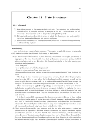 211
Chapter 13 Plate Structures
13.1 General
(1) This chapter applies to the design of plate structures. Plate elements and stiﬀened plate
elements should be designed according to Chapters 6 and 10. A structure that can be
considered a frame structure shall be designed according to Chapter 12.
(2) The structural analysis of special structures to which this chapter does not apply shall be
carried out under rational loading and support conditions.
(3) Structural details and both of loading and support conditions for structural analysis should
be followed design engineer.
【Commentary】
Most steel structures consist of plate elements. This chapter is applicable to steel structures for
which buckling behavior is a signiﬁcant determinant of performance.
(1) (1) The structural characteristics of plate structures, as covered in this chapter, can be seen as
aggregates of ﬂat plate elements with clear static performance, such as steel girders, steel deck
plates, steel piers, and so on. Therefore, this chapter is applicable to the following structures
consisting of plate elements:
- steel deck plate,
- steel girder subjected to the bending moment,
- beam-to-column section of rigid frame structure,
- sections under concentrated loading, such as diaphragms or panel points of truss members, and
so on.
The design of plate elements under compression, however, should follow the prescriptions
given in section 6.3.1. In cases where the local deformation of the elements is small and the
characteristics of structure as a whole can be understood as those of a rigid frame member, the
design of the structure is outside the scope of this chapter and should follow section 10.3.1.
These provisions may be applied correspondingly to members such as curved plate elements,
including the web plate of a curved girder or a corrugated steel plate, by replacing the curved
plate element with an equivalent element. Structural analysis for structural design of the plate
structure should be carried out with a suitable numerical model that simulates the static role of
each element.
A steel deck plate, which is an example of a plate structure subjected to out-of-plane loading,
the distributed load acts directly on the deck plate, while rib plates work with nearby parts of the
deck plate to transmit the forces to the steel girder or beam. In this situation, the components
of stress for the steel deck plate can be estimated using plate bending theory while those for the
rib plates can be estimated using beam theory with eﬀective width.
(2) When structural analysis of a plate structure is carried out using plate theory, a rational ap-
proach should be applied with attention paid both to loading and support conditions. Typical
considerations are stress in the plate element, local stress concentrations, and elastic buckling
stress. Because of the simple shape of a plate element these can be obtained from the chart where
both the displacement and force boundary conditions are clear. However, in other cases where
the stress of a non-standard plate structure is estimated by a numerical analysis method such as
 
