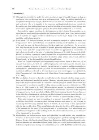 220 Standard Specifications for Steel and Composite Structures [Design]
【Commentary】
(1) Although it is desirable to model the entire structure, it may be modeled in part as long as
this has no eﬀect on the stress state at a veriﬁcation point. Taking the unidirectional slab of a
straight steel bridge as an example, the full width of the slab and about twice the width of the
slab need, as a rule, to be modeled in the transverse and longitudinal directions, respectively.
For slabs other than unidirectional ones as well as the slabs of horizontally curved bridges and
those with a signiﬁcant longitudinal gradient, the extent of the model needs to be studied.
As regards the support conditions of a slab supported on steel I girders, the assumption can be
made that the slab is simply supported at the location of the girder webs. For a slab supported
on a box girder, the support conditions at the top face of the upper ﬂange of the box girder
should be modeled appropriately.
(2) When using FEM analysis in design, the slab is essentially regarded as a plate structure and
design member forces and deﬂections are calculated according to the rigidity and anisotropy
of the slab, its span, the layout of girders, the skew angle, and other factors. For a concrete
slab, only the concrete portion is modeled in general, while any steel plates, rebars, prestressing
tendons, studs, and other components should be modeled as appropriate in consideration of
their eﬀects on the slab at the point of veriﬁcation [Sakamoto et al., 2002; Honma et al., 2002].
Further, in modeling a pavement whose toughness falls in high-temperature environments, such
as an asphalt pavement, only the slab’s load distribution action is taken into account, while the
ﬂexural rigidity of the slab should be left out of consideration.
When the purpose of analysis is not to calculate design member forces or deﬂections but to
calculate local stresses, to check the load bearing capacity, or to understand the vibration char-
acteristics, cracking properties of concrete, thermal stresses of concrete, and prestressing forces
introduced in a prestressed concrete (PC) slab, the recommendation is to model the structural
members in addition to the slab as determined necessary after consulting past cases [Miki et al.,
2005; Nagayama et al., 1998; Kawabata et al., 2004a; Japan Bridge Association, 2004; Yasumatsu
et al., 2003].
(3) The use of plate elements to check the overall behavior of a slab and calculate design member
forces and deﬂections is an eﬃcient method. However, when the anisotropy of the slab is very
large or the degree of deterioration of a reinforced concrete (RC) slab is taken into account, it is
recommended to use elements capable of taking into account the anisotropy [Matsui et al., 1995;
Sato et al., 1998; Honma et al., 2002]. When taking into account the orthotropy of a steel slab,
analysis using the ﬁnite strip method, which takes into consideration a dynamic model composed
of strips and lateral ribs, is also eﬀective [Tada, 1971]. In determining the distribution of stresses
in the direction of thickness or calculating the local stresses in members inside the slab, it is
recommended to use solid, plate, beam, and other elements in combination for modeling.
When solid elements are used for modeling, it is necessary to consider how the mesh is set
in the direction of slab thickness or plate thickness so as to avoid shear locking. Further, in
connecting elements having diﬀerent degrees of freedom, it is necessary to deal appropriately
with the degrees of freedom. When using higher-order elements, the eﬀects of the characteristics
of the elements on the results of the analysis need to be understood. And when taking into
consideration steel girders in the modeling of the slab, the eccentricity caused by the thickness
of the slab should be factored in.
(4) In calculating the design member forces and deﬂections for road bridges, steel members are
dealt with as linear elastic bodies using the physical properties speciﬁed in the Speciﬁcations for
Highway Bridges (the Speciﬁcations) [Japan Road Association, 2002] or obtained as test results.
Concrete members are assumed to be linear elastic bodies, with cracks neglected when the elastic
deﬂections of girders under loading are not more than about L/500 (L/300 for cantilevers), using
 