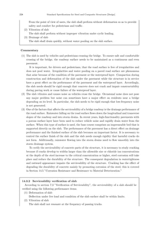 224 Standard Specifications for Steel and Composite Structures [Design]
From the point of view of users, the slab shall perform without deformation so as to provide
safety and comfort for pedestrians and traﬃc.
(2) Vibration of slab
The slab shall perform without improper vibration under cyclic loading.
(3) Drainage of slab
The slab shall drain quickly, without water pooling on the slab surface.
【Commentary】
(1) The slab is used by vehicles and pedestrians crossing the bridge. To ensure safe and comfortable
crossing of the bridge, the roadway surface needs to be maintained as a continuous and even
pavement.
It is important, for drivers and pedestrians, that the road surface is free of irregularities and
does not pool water. Irregularities and water pooling on a paved road surface are phenomena
that arise because of the condition of the pavement or the waterproof layer. Compaction during
construction and deformation of the slab under the pavement while the structure is in service
have a great eﬀect on the performance of the pavement and the waterproof layer. Accordingly,
the slab needs should be rigid enough that concrete does not crack and impair constructability
during paving work or cause failure of the waterproof layer.
(2) The slab vibrates and causes noise as vehicles cross the bridge. Occasional noise does not pose
any major problem but noise can sometimes have a major eﬀect on residents near a bridge
depending on its level. In particular, the slab needs to be rigid enough that low-frequency noise
is not generated.
(3) One of the factors that aﬀects the serviceability of a bridge roadway is the drainage performance of
the road surface. Rainwater falling on the road surface ﬂows down the longitudinal and transverse
slopes of the roadway and into storm drains. In recent years, high-functionality pavements with
a porous surface layer have been used to reduce vehicle noise and rapidly drain water from the
surface. When this type of surface is used, the base course comprises an impermeable bed that is
supported directly on the slab. The performance of the pavement has a direct eﬀect on drainage
performance and the ﬁnished surface of the slab becomes an important factor. It is necessary to
control the surface ﬁnish of the slab and the slab needs enough rigidity that harmful cracks do
not form. Additionally, rainwater ﬂowing into the storm drains need to ﬂow smoothly into the
storm drainage system.
To verify the serviceability of concrete parts of the structure, it is necessary to study cracking
because if cracks develop to widths larger than the allowable size or chloride ion concentrations
at the depth of the steel increase to the critical concentration or higher, steel corrosion will take
place and reduce the durability of the structure. The consequent degradation in watertightness
and outward appearance impairs the serviceability of the structure. Cracking has the eﬀect of
degrading the durability of concrete mainly by promoting corrosion of the steel; this is covered
in Section 14.5 ”Corrosion Resistance and Resistance to Material Deterioration.”
14.3.2 Serviceability verification of slab
According to section 7.3 ”Veriﬁcation of Serviceability”, the serviceability of a slab should be
veriﬁed using the following performance items.
(1) Deformation of slab
Deﬂection under live load and condition of the slab surface shall be within limits.
(2) Vibration of slab
The slab shall not resonate at the frequency of passing trucks.
 