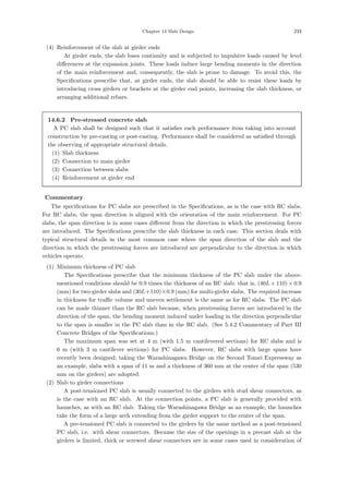 Chapter 14 Slab Design 233
(4) Reinforcement of the slab at girder ends
At girder ends, the slab loses continuity and is subjected to impulsive loads caused by level
diﬀerences at the expansion joints. These loads induce large bending moments in the direction
of the main reinforcement and, consequently, the slab is prone to damage. To avoid this, the
Speciﬁcations prescribe that, at girder ends, the slab should be able to resist these loads by
introducing cross girders or brackets at the girder end points, increasing the slab thickness, or
arranging additional rebars.
14.6.2 Pre-stressed concrete slab
A PC slab shall be designed such that it satisﬁes each performance item taking into account
construction by pre-casting or post-casting. Performance shall be considered as satisﬁed through
the observing of appropriate structural details.
(1) Slab thickness
(2) Connection to main girder
(3) Connection between slabs
(4) Reinforcement at girder end
【Commentary】
The speciﬁcations for PC slabs are prescribed in the Speciﬁcations, as is the case with RC slabs.
For RC slabs, the span direction is aligned with the orientation of the main reinforcement. For PC
slabs, the span direction is in some cases diﬀerent from the direction in which the prestressing forces
are introduced. The Speciﬁcations prescribe the slab thickness in each case. This section deals with
typical structural details in the most common case where the span direction of the slab and the
direction in which the prestressing forces are introduced are perpendicular to the direction in which
vehicles operate.
(1) Minimum thickness of PC slab
The Speciﬁcations prescribe that the minimum thickness of the PC slab under the above-
mentioned conditions should be 0.9 times the thickness of an RC slab: that is, (40L + 110) × 0.9
(mm) for two-girder slabs and (30L+110)×0.9 (mm) for multi-girder slabs. The required increase
in thickness for traﬃc volume and uneven settlement is the same as for RC slabs. The PC slab
can be made thinner than the RC slab because, when prestressing forces are introduced in the
direction of the span, the bending moment induced under loading in the direction perpendicular
to the span is smaller in the PC slab than in the RC slab. (See 5.4.2 Commentary of Part III
Concrete Bridges of the Speciﬁcations.)
The maximum span was set at 4 m (with 1.5 m cantilevered sections) for RC slabs and is
6 m (with 3 m cantilever sections) for PC slabs. However, RC slabs with large spans have
recently been designed; taking the Warashinagawa Bridge on the Second Tomei Expressway as
an example, slabs with a span of 11 m and a thickness of 360 mm at the center of the span (530
mm on the girders) are adopted.
(2) Slab to girder connections
A post-tensioned PC slab is usually connected to the girders with stud shear connectors, as
is the case with an RC slab. At the connection points, a PC slab is generally provided with
haunches, as with an RC slab. Taking the Warashinagawa Bridge as an example, the haunches
take the form of a large arch extending from the girder support to the center of the span.
A pre-tensioned PC slab is connected to the girders by the same method as a post-tensioned
PC slab, i.e. with shear connectors. Because the size of the openings in a precast slab at the
girders is limited, thick or screwed shear connectors are in some cases used in consideration of
 