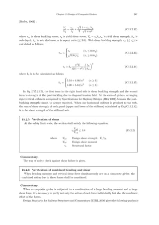 Chapter 15 Design of Composite Girders 247
[Basler, 1961] ;
Vr
Vy
=
τcr
τy
+
√
3
2
1 − τcr/τy
√
1 + α2
(C15.2.12)
where τcr is shear buckling stress, τy is yield shear stress, Vy = τyhwtw is yield shear strength, hw is
web depth, tw is web thickness, α is aspect ratio (≤ 3.0). Web shear buckling strength τcr (≤ τy) is
calculated as follows;
τcr =
⎧
⎨
⎩
τe (τe ≤ 0.8τy)

0.8τeτy (τe ≥ 0.8τy)
(C15.2.13)
τe = ks
π2
E
12(1 − ν2)

tw
hw
2
(C15.2.14)
where ks is to be calculated as follows
ks =
⎧
⎨
⎩
5.34 + 4.00/α2
(α ≥ 1)
4.00 + 5.34/α2
(α ≤ 1)
(C15.2.15)
In Eq.(C15.2.12), the ﬁrst term in the right hand side is shear buckling strength and the second
term is strength of the post-buckling due to diagonal tension ﬁeld. At the ends of girders, arranging
rigid vertical stiﬀeners is required by Speciﬁcations for Highway Bridges [JRA 2003], because the post-
buckling strength cannot be always expected. When one horizontal stiﬀener is provided to the web,
the sum of shear strength of each panel (upper and lower of the stiﬀener) calculated by Eq.(C15.2.12)
is to be shear strength of the stiﬀened web.
15.2.5 Verification of shear
At the safety limit state, the section shall satisfy the following equation:
γi
Vsd
Vrd
≤ 1.0 (15.2.2)
where， Vrd ：Design shear strength，Vr/γb
Vsd ：Design shear moment
γi ：Structural factor
【Commentary】
The way of safety check against shear failure is given.
15.2.6 Verification of combined bending and shear
When bending moment and vertical shear force simultaneously act on a composite girder, the
combined action due to these forces shall be considered.
【Commentary】
When a composite girder is subjected to a combination of a large bending moment and a large
shear force, it is necessary to verify not only the action of each force individually but also the combined
eﬀect of the forces.
Design Standards for Railway Structures and Commentary [RTRI, 2000] gives the following quadratic
 