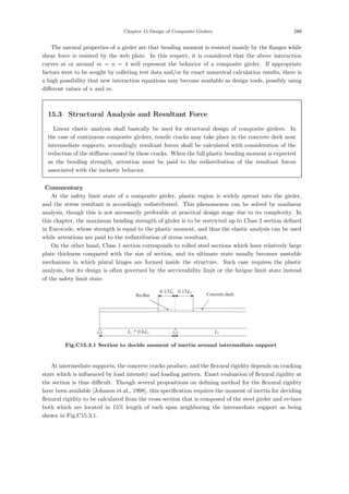 Chapter 15 Design of Composite Girders 249
The natural properties of a girder are that bending moment is resisted mainly by the ﬂanges while
shear force is resisted by the web plate. In this respect, it is considered that the above interaction
curves at or around m = n = 4 well represent the behavior of a composite girder. If appropriate
factors were to be sought by colleting test data and/or by exact numerical calculation results, there is
a high possibility that new interaction equations may become available as design tools, possibly using
diﬀerent values of n and m.
15.3 Structural Analysis and Resultant Force
Linear elastic analysis shall basically be used for structural design of composite girders. In
the case of continuous composite girders, tensile cracks may take place in the concrete deck near
intermediate supports, accordingly resultant forces shall be calculated with consideration of the
reduction of the stiﬀness caused by these cracks. When the full plastic bending moment is expected
as the bending strength, attention must be paid to the redistribution of the resultant forces
associated with the inelastic behavior.
【Commentary】
At the safety limit state of a composite girder, plastic region is widely spread into the girder,
and the stress resultant is accordingly redistributed. This phenomenon can be solved by nonlinear
analysis, though this is not necessarily preferable at practical design stage due to its complexity. In
this chapter, the maximum bending strength of girder is to be restricted up to Class 2 section deﬁned
in Eurocode, whose strength is equal to the plastic moment, and thus the elastic analysis can be used
while attentions are paid to the redistribution of stress resultant.
On the other hand, Class 1 section corresponds to rolled steel sections which have relatively large
plate thickness compared with the size of section, and its ultimate state usually becomes unstable
mechanism in which plural hinges are formed inside the structure. Such case requires the plastic
analysis, but its design is often governed by the serviceability limit or the fatigue limit state instead
of the safety limit state.
1
0.15L 2
0.15L
2
L
1 2
0.6
L L

1
0.15L 2
0.15L
2
L
1 2
0.6
L L

Re-Bar Concrete deck
Fig.C15.3.1 Section to decide moment of inertia around intermediate support
At intermediate supports, the concrete cracks produce, and the ﬂexural rigidity depends on cracking
state which is inﬂuenced by load intensity and loading pattern. Exact evaluation of ﬂexural rigidity at
the section is thus diﬃcult. Though several propositions on deﬁning method for the ﬂexural rigidity
have been available [Johnson et.al., 1998], this speciﬁcation requires the moment of inertia for deciding
ﬂexural rigidity to be calculated from the cross section that is composed of the steel girder and re-bars
both which are located in 15% length of each span neighboring the intermediate support as being
shown in Fig.C15.3.1.
 