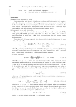 262 Standard Specifications for Steel and Composite Structures [Design]
where， wa ：Design critical value of crack width
γi ：Structural factor; for standard structures γi = 1.0
【Commentary】
(1) Design critical value of crack width
The design critical value of crack width for concrete decks shall be determined with consider-
ation of environmental condition as well as a type and presence or absence of waterproof layer
in the concrete deck. If no special investigation about the critical crack width is carried out, the
value given in Concrete Standard Speciﬁcation [JSCE, 2002] may be used. The critical crack
width is given there as a function of environmental conditions and cover C.
(2) Crack width due to main girder eﬀect
There are several methods to calculate the crack width of a concrete deck as shown in [JSCE,
2002], [CEB/FIP-90,1993], [Hanswille, 1996, 1997] and [Nagai et.al, 2002]. The calculation
method proposed by Nagai et al. [2004] taking the initial crack state into account will be
explained below.
The design crack width wmd is given in term of the negative design bending moment for crack
width calculation Md:
wmd =
⎧
⎨
⎩
wCR + wER−wCR
MER−MCR
(Md − MCR) (MCR ≤ Md ≤ MER)
wER (MER ≤ Md)
(C15.6.1)
where MCRis the negative bending moment at initial cracking, and MER is the negative bending
moment at the boundary from the initial crack state to the stabilized crack state. The initial
crack width wCR and stabilized crack width wER are obtained as follows.
a) Initial crack width
wCR = L

NCR
EsAs
−
βmNCR
EsAs
− csd

(βm = 0.60) (C15.6.2)
where NCR = σm(1 + nρs)Ac is the axial force of a concrete deck at initial cracking; σm stands
for the stress at the middle section of the concrete deck; Es denotes the Young’s modulus of steel;
As and Ac are the cross sectional area of re-bars and the concrete deck, respectively; n = Es/Ec
is the modular ratio; ρs is the reinforcement ratio. csd denotes shrinkage, and may assign to
csd = −150μ under normal conditions. The crack spacing in the initial cracking sate is given
by:
L =
σsr2φ
2.7fct(1 + nρs)
(C15.6.3)
where σsr2 = NCR/Asand fct is the tensile strength of concrete, and φ is the re-bar diameter.
b) Stabilized crack width
wER = L

Md
EsIst
ysr +
βfct
Esαstρs
−
βfct
Esρs
− csd

(β = 0.2) (C15.6.4)
where αst = AstIst/AgIg ; Ast and Ist are the area and inertia moment of the steel girder with
re-bars respectively; Ag and Ig are the area and inertia moment of the steel girder; ysr denotes
the distance between the centroid decided by re-bars as well as the steel girder and the upper
re-bars. The mean crack spacing in the stabilized state is:
L = 4C + 0.7(Cs − φ) (C15.6.5)
where C is the pure cover of re-bars, and Cs is the pitch of re-bars.
 