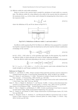 264 Standard Specifications for Steel and Composite Structures [Design]
(3) Eﬀective width for crack width calculation
Strain in re-bars in the concrete deck is needed for calculation of crack width in a concrete
deck. The eﬀective width Be is thus deﬁned as the width of the concrete deck for estimation of
the maximum strain εmax in the re-bars, and is obtained by integrating the re-bar strain εse over
the transverse width
Be =
1
εmax
 B
0
εseds (C15.7.1)
where the deﬁnitions of Be and B are shown in Fig.C15.7.1.
Be
B CL
B*
λ1 λ2
Fig.C15.7.1 Deﬁnitions of eﬀective width Be and total width B
An eﬀective width equation Eq.(C15.7.2) [Okui et al., 2005] have been proposed for a standard
two I-girders composite bridge under the dead load as well as live load but without consideration
of shrinkage of the concrete.
Be0
B
= 1 − 1.09

B
Le

+ 1.57

B
Le
2
(C15.7.2)
for 0.2  B/Le  0.35, where Le is the equivalent span length. In this equation, Be0 stands for
the eﬀective width, in which subscript e0 is used to clarify neglecting shrinkage.
Since the eﬀective width varies depending on the strain, a correction equation is also proposed:
Be
Be0
= 1.17 − 0.228

εmax
εcr

+ 0.068

εmax
εcr
2
(C15.7.3)
for 1 ≤ εmax/εcr ≤ 3.5, where εcr = fct/Ec is the concrete crack strain calculated form the
tensile strength fct and Young’s modulus Ec of concrete.
Reference in Chapter 15
Kajikawa, Y., and Maeda, Y. (1985) : Fatigue strength of ﬂange platewith stud shear connector subjected to
combined tension and shear, J. Structural Eng./Earthquake Eng., JSCE, No.362/I-4, pp. 285-295.
Hiragi, H., Matsui, S., and Fukumoto, Y. (1989) : Derivation of strength of headed stud shear connectors -
Static strength -, J. Structural Eng., JSCE, Vol.35A, pp. 1221-1232.
Ohtani, Y., Kinoshita, J., and Tsuji, B. (1994) : Design shear strength of stud an-chor under combined loads,
J. Steel Constr. Eng., JSSC, Vol.2, pp. 699-706.
Sakai, F., Yabe, J., Ohgaki, K., Hashimoto, Y., and Tomoda, T.(1995)：A study on three-dimensional char-
acteristics of composite bridge with two plate girders, J. of Struct. Eng., JSCE, Vol.41A, pp.945-954.
Japan Society of Civil Engineers (1996) ：Standard Speciﬁcation for Concrete Structures.
Sakai, F., Yabe, J., Ohgaki, K., and Hashimoto, Y. (1997): A study on positioning of cross beam in composite
two-plate-girder bridges, Bridge and Foundation Engineering, No.3, pp.31-38.
Taira, Y., Amano, R., and Ohtuka, K.,(1997): Fatigue characteristics of perforated-plate dowels, JCI, Vol19,
No.2, pp.1503-1508.
Hosaka, T., Hiragi,H., Koeda, Y., Tachibana, Y., and Watanabe,H.(1998):An experimental study on charac-
teristics of shear connectors in composite continuous girders for railway bridges, J. of Struct. Eng.,
JSCE, Vol.44A, pp.1497-1504.
 