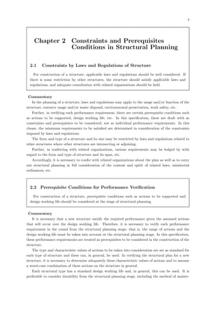 3
Chapter 2 Constraints and Prerequisites
Conditions in Structural Planning
2.1 Constraints by Laws and Regulations of Structure
For construction of a structure, applicable laws and regulations should be well considered. If
there is some restriction by other structures, the structure should satisfy applicable laws and
regulations, and adequate consultation with related organizations should be held.
【Commentary】
In the planning of a structure, laws and regulations may apply to the usage and/or function of the
structure, resource usage and/or waste disposal, environmental preservation, work safety, etc.
Further, in verifying each performance requirement, there are certain prerequisite conditions such
as actions to be supported, design working life, etc. In this specification, these are dealt with as
constraints and prerequisites to be considered, not as individual performance requirements. In this
clause, the minimum requirements to be satisfied are determined in consideration of the constraints
imposed by laws and regulations.
The form and type of a structure and its size may be restricted by laws and regulations related to
other structures where other structures are intersecting or adjoining.
Further, in conferring with related organizations, various requirements may be lodged by with
regard to the form and type of structure and its span, etc.
Accordingly, it is necessary to confer with related organizations about the plan as well as to carry
out structural planning in full consideration of the content and spirit of related laws, ministerial
ordinances, etc.
2.2 Prerequisite Conditions for Performance Verification
For construction of a structure, prerequisite conditions such as actions to be supported and
design working life should be considered at the stage of structural planning.
【Commentary】
It is necessary that a new structure satisfy the required performance given the assumed actions
that will occur over the design working life. Therefore, it is necessary to verify each performance
requirement in the round from the structural planning stage; that is, the range of actions and the
design working life must be taken into account at the structural planning stage. In this specification,
these performance requirements are treated as prerequisites to be considered in the construction of the
structure.
The type and characteristic values of actions to be taken into consideration are set as standard for
each type of structure and these can, in general, be used. In verifying the structural plan for a new
structure, it is necessary to determine adequately these characteristic values of actions and to assume
a worst-case combination of these actions on the structure in general.
Each structural type has a standard design working life and, in general, this can be used. It is
preferable to consider durability from the structural planning stage, including the method of mainte-
 