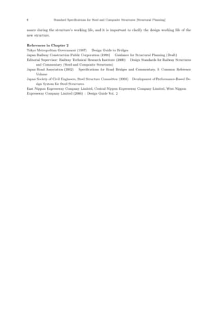 4 Standard Specifications for Steel and Composite Structures [Structural Planning]
nance during the structure’s working life, and it is important to clarify the design working life of the
new structure.
References in Chapter 2
Tokyo Metropolitan Government (1987) ：Design Guide to Bridges．
Japan Railway Construction Public Corporation (1998) ：Guidance for Structural Planning (Draft)．
Editorial Supervisor: Railway Technical Research Institute (2000) ：Design Standards for Railway Structures
and Commentary (Steel and Composite Structures)．
Japan Road Association (2002) ：Specifications for Road Bridges and Commentary, I: Common Reference
Volume．
Japan Society of Civil Engineers, Steel Structure Committee (2003) ：Development of Performance-Based De-
sign System for Steel Structures．
East Nippon Expressway Company Limited, Central Nippon Expressway Company Limited, West Nippon
Expressway Company Limited (2006) : Design Guide Vol. 2
 