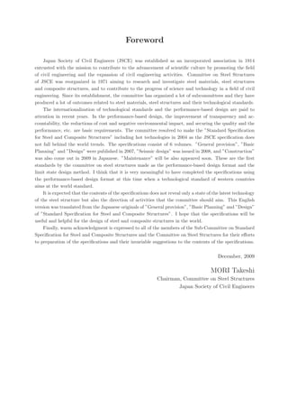 Foreword
Japan Society of Civil Engineers (JSCE) was established as an incorporated association in 1914
entrusted with the mission to contribute to the advancement of scientiﬁc culture by promoting the ﬁeld
of civil engineering and the expansion of civil engineering activities. Committee on Steel Structures
of JSCE was reorganized in 1971 aiming to research and investigate steel materials, steel structures
and composite structures, and to contribute to the progress of science and technology in a ﬁeld of civil
engineering. Since its establishment, the committee has organized a lot of subcommittees and they have
produced a lot of outcomes related to steel materials, steel structures and their technological standards.
The internationalization of technological standards and the performance-based design are paid to
attention in recent years. In the performance-based design, the improvement of transparency and ac-
countability, the reductions of cost and negative environmental impact, and securing the quality and the
performance, etc. are basic requirements. The committee resolved to make the ”Standard Speciﬁcation
for Steel and Composite Structures” including hot technologies in 2004 as the JSCE speciﬁcation does
not fall behind the world trends. The speciﬁcations consist of 6 volumes. ”General provision”, ”Basic
Planning” and ”Design” were published in 2007, ”Seismic design” was issued in 2008, and ”Construction”
was also come out in 2009 in Japanese. ”Maintenance” will be also appeared soon. These are the ﬁrst
standards by the committee on steel structures made as the performance-based design format and the
limit state design method. I think that it is very meaningful to have completed the speciﬁcations using
the performance-based design format at this time when a technological standard of western countries
aims at the world standard.
It is expected that the contents of the speciﬁcations does not reveal only a state of the latest technology
of the steel structure but also the direction of activities that the committee should aim. This English
version was translated from the Japanese originals of ”General provision”, ”Basic Planning” and ”Design”
of ”Standard Speciﬁcation for Steel and Composite Structures”. I hope that the speciﬁcations will be
useful and helpful for the design of steel and composite structures in the world.
Finally, warm acknowledgment is expressed to all of the members of the Sub-Committee on Standard
Speciﬁcation for Steel and Composite Structures and the Committee on Steel Structures for their eﬀorts
to preparation of the speciﬁcations and their invariable suggestions to the contents of the speciﬁcations.
December, 2009
MORI Takeshi
Chairman, Committee on Steel Structures
Japan Society of Civil Engineers
 