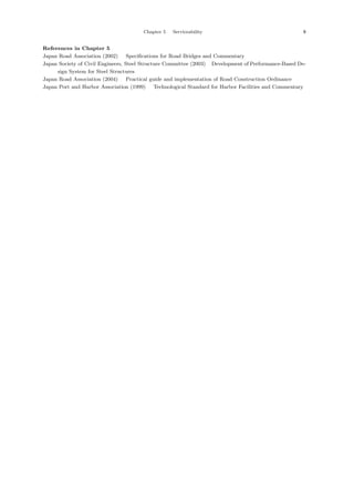 Chapter 5 Serviceability 9
References in Chapter 5
Japan Road Association (2002) ：Specifications for Road Bridges and Commentary．
Japan Society of Civil Engineers, Steel Structure Committee (2003) ：Development of Performance-Based De-
sign System for Steel Structures．
Japan Road Association (2004) ：Practical guide and implementation of Road Construction Ordinance．
Japan Port and Harbor Association (1999) ：Technological Standard for Harbor Facilities and Commentary．
 
