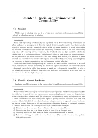 13
Chapter 7 Social and Environmental
Compatibility
7.1 General
At the stage of selecting form and type of structure, social and environmental compatibility
should be taken into account in principle.
【Commentary】
Since civil engineering structures play an important role in their surrounding environments or
urban landscapes as a component of the social capital, it is necessary to consider these landscapes in
structural planning. Further, structural forms or types that cause discomfort or stress among users
and residents should be avoided because civil engineering structures remain in use for a considerably
long period after entering service. Therefore, the structural form and type should be selected in
consideration of its environmental impact, including such eﬀects as noise, vibration, sunshine masking,
and air pollution as well as its harmony with the local ecology. Furthermore, it is desirable to select
materials and structural forms and types taking into consideration their adaptability to recycling from
the viewpoints of resource management and environmental damage reduction.
Social and environmental compatibility is a function of a structure that contributes to a sound
social, economic, and cultural community and minimizes negative impacts on the social and natural
environment. Accordingly, taking into account of social and environmental compatibility in princi-
ple, necessitates study of landscape, noise, vibration, and other environmental factors that must be
considered at the structural planning stage.
7.2 Consideration of Landscape
Landscape should be concerned in the consideration for social and environmental compatibility.
【Commentary】
Consideration of the landscape is necessary because civil engineering structures are likely exposed to
the public eye. In general, there are various ways of understanding landscape issues, but the point here
is how to coordinate a structure with the surrounding environments or urban environment and how
to create a contrast with it. It is an important aspect of gaining favorable acceptance from users and
nearby residents. It is diﬃcult to evaluate landscape using a quantitative approach because landscape
is a concept strongly depending on subjective and sensory judgment. However, it is generally necessary
to take into consideration the following in selecting a structural form and type:

1 The structural form and type should exhibit a balance of structural forces.

2 The structural form and type should be able to cope with the demands on it.

3 The unity of structural form and type should be considered as much as possible.

4 Methods of linking parts of the structure should be carefully considered so as not to spoil the
look of the structure.
 