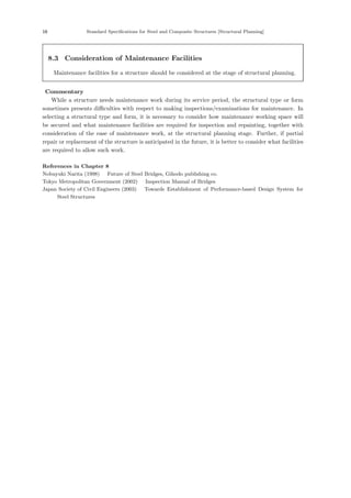 16 Standard Specifications for Steel and Composite Structures [Structural Planning]
8.3 Consideration of Maintenance Facilities
Maintenance facilities for a structure should be considered at the stage of structural planning.
【Commentary】
While a structure needs maintenance work during its service period, the structural type or form
sometimes presents diﬃculties with respect to making inspections/examinations for maintenance. In
selecting a structural type and form, it is necessary to consider how maintenance working space will
be secured and what maintenance facilities are required for inspection and repainting, together with
consideration of the ease of maintenance work, at the structural planning stage. Further, if partial
repair or replacement of the structure is anticipated in the future, it is better to consider what facilities
are required to allow such work.
References in Chapter 8
Nobuyuki Narita (1998) ：Future of Steel Bridges, Gihodo publishing co.．
Tokyo Metropolitan Government (2002) ：Inspection Manual of Bridges．
Japan Society of Civil Engineers (2003) ：Towards Establishment of Performance-based Design System for
Steel Structures．
 