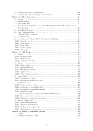 12.6 Members Considered as Substructure . . . . . . . . . . . . . . . . . . . . . . . . . . . . . . . . . . . . . . . . . . . . . . . . . .207
12.7 Considerations of Torsion Acting on Steel Towers . . . . . . . . . . . . . . . . . . . . . . . . . . . . . . . . . . . . . 209
Chapter 13 Plate Structures . . . . . . . . . . . . . . . . . . . . . . . . . . . . . . . . . . . . . . . . . . . . . . . . . . . . . . . . . . . . . .211
13.1 General . . . . . . . . . . . . . . . . . . . . . . . . . . . . . . . . . . . . . . . . . . . . . . . . . . . . . . . . . . . . . . . . . . . . . . . . . . . . 211
13.2 Eﬀective Width . . . . . . . . . . . . . . . . . . . . . . . . . . . . . . . . . . . . . . . . . . . . . . . . . . . . . . . . . . . . . . . . . . . . . . . 212
13.3 Steel Girder Web . . . . . . . . . . . . . . . . . . . . . . . . . . . . . . . . . . . . . . . . . . . . . . . . . . . . . . . . . . . . . . . . . . . . . 212
13.4 Plate Structure Subjected to Out-of-Plane Loading or Combined Out-of-Plane and In-
Plane Loading . . . . . . . . . . . . . . . . . . . . . . . . . . . . . . . . . . . . . . . . . . . . . . . . . . . . . . . . . . . . . . . . . . . . . . . . 213
13.5 Other Plate Structures . . . . . . . . . . . . . . . . . . . . . . . . . . . . . . . . . . . . . . . . . . . . . . . . . . . . . . . . . . . . . . . . 213
13.6 Load Concentrate Point . . . . . . . . . . . . . . . . . . . . . . . . . . . . . . . . . . . . . . . . . . . . . . . . . . . . . . . . . . . . . . .214
13.7 Beam-to-Column Connection . . . . . . . . . . . . . . . . . . . . . . . . . . . . . . . . . . . . . . . . . . . . . . . . . . . . . . . . . .214
13.8 Panel Connection . . . . . . . . . . . . . . . . . . . . . . . . . . . . . . . . . . . . . . . . . . . . . . . . . . . . . . . . . . . . . . . . . . . . . 214
13.9 Cross Beam, Cross Frame, Lateral Bracing, and Diaphragm . . . . . . . . . . . . . . . . . . . . . . . . . . . 215
13.9.1 General . . . . . . . . . . . . . . . . . . . . . . . . . . . . . . . . . . . . . . . . . . . . . . . . . . . . . . . . . . . . . . . . . . . . . . . . 215
13.9.2 Cross beams . . . . . . . . . . . . . . . . . . . . . . . . . . . . . . . . . . . . . . . . . . . . . . . . . . . . . . . . . . . . . . . . . . . . . . 216
13.9.3 Cross frames . . . . . . . . . . . . . . . . . . . . . . . . . . . . . . . . . . . . . . . . . . . . . . . . . . . . . . . . . . . . . . . . . . . . . . 216
13.9.4 Lateral bracing . . . . . . . . . . . . . . . . . . . . . . . . . . . . . . . . . . . . . . . . . . . . . . . . . . . . . . . . . . . . . . . . . . . .216
13.9.5 Diaphragms . . . . . . . . . . . . . . . . . . . . . . . . . . . . . . . . . . . . . . . . . . . . . . . . . . . . . . . . . . . . . . . . . . . . . . .217
Chapter 14 Slab Design . . . . . . . . . . . . . . . . . . . . . . . . . . . . . . . . . . . . . . . . . . . . . . . . . . . . . . . . . . . . . . . . . . . 219
14.1 General . . . . . . . . . . . . . . . . . . . . . . . . . . . . . . . . . . . . . . . . . . . . . . . . . . . . . . . . . . . . . . . . . . . . . . . . . . . . 219
14.1.1 Structural scope . . . . . . . . . . . . . . . . . . . . . . . . . . . . . . . . . . . . . . . . . . . . . . . . . . . . . . . . . . . . . . . . . . .219
14.1.2 Design action . . . . . . . . . . . . . . . . . . . . . . . . . . . . . . . . . . . . . . . . . . . . . . . . . . . . . . . . . . . . . . . . . . . . . 219
14.1.3 Analytical procedure . . . . . . . . . . . . . . . . . . . . . . . . . . . . . . . . . . . . . . . . . . . . . . . . . . . . . . . . . . . . . . 219
14.2 Safety . . . . . . . . . . . . . . . . . . . . . . . . . . . . . . . . . . . . . . . . . . . . . . . . . . . . . . . . . . . . . . . . . . . . . . . . . . . . 221
14.2.1 Safety of slab . . . . . . . . . . . . . . . . . . . . . . . . . . . . . . . . . . . . . . . . . . . . . . . . . . . . . . . . . . . . . . . . . . . . . 221
14.2.2 Out-of-plane shear . . . . . . . . . . . . . . . . . . . . . . . . . . . . . . . . . . . . . . . . . . . . . . . . . . . . . . . . . . . . . . . . 221
14.2.3 Out-of-plane bending . . . . . . . . . . . . . . . . . . . . . . . . . . . . . . . . . . . . . . . . . . . . . . . . . . . . . . . . . . . . . .222
14.2.4 In-plane forces . . . . . . . . . . . . . . . . . . . . . . . . . . . . . . . . . . . . . . . . . . . . . . . . . . . . . . . . . . . . . . . . . . . . 223
14.2.5 Safety veriﬁcation of slab . . . . . . . . . . . . . . . . . . . . . . . . . . . . . . . . . . . . . . . . . . . . . . . . . . . . . . . . . .223
14.3 Serviceability . . . . . . . . . . . . . . . . . . . . . . . . . . . . . . . . . . . . . . . . . . . . . . . . . . . . . . . . . . . . . . . . . . . . . . . . . 223
14.3.1 Serviceability of slab . . . . . . . . . . . . . . . . . . . . . . . . . . . . . . . . . . . . . . . . . . . . . . . . . . . . . . . . . . . . . . 223
14.3.2 Serviceability veriﬁcation of slab . . . . . . . . . . . . . . . . . . . . . . . . . . . . . . . . . . . . . . . . . . . . . . . . . . 224
14.4 Fatigue Resistance . . . . . . . . . . . . . . . . . . . . . . . . . . . . . . . . . . . . . . . . . . . . . . . . . . . . . . . . . . . . . . . . . . . . 226
14.4.1 Fatigue resistance of slab . . . . . . . . . . . . . . . . . . . . . . . . . . . . . . . . . . . . . . . . . . . . . . . . . . . . . . . . . .226
14.4.2 Fatigue due to out-of-plane shear . . . . . . . . . . . . . . . . . . . . . . . . . . . . . . . . . . . . . . . . . . . . . . . . . .227
14.4.3 Fatigue due to out-of-plane bending . . . . . . . . . . . . . . . . . . . . . . . . . . . . . . . . . . . . . . . . . . . . . . . 229
14.4.4 Inﬂuence of water . . . . . . . . . . . . . . . . . . . . . . . . . . . . . . . . . . . . . . . . . . . . . . . . . . . . . . . . . . . . . . . . . 229
14.5 Corrosion Resistance and Resistance to Material Deterioration . . . . . . . . . . . . . . . . . . . . . . . . 230
14.5.1 Resistance to steel corrosion . . . . . . . . . . . . . . . . . . . . . . . . . . . . . . . . . . . . . . . . . . . . . . . . . . . . . . .230
14.5.2 Resistance to concrete deterioration . . . . . . . . . . . . . . . . . . . . . . . . . . . . . . . . . . . . . . . . . . . . . . . 231
14.6 Slabs of Various Types . . . . . . . . . . . . . . . . . . . . . . . . . . . . . . . . . . . . . . . . . . . . . . . . . . . . . . . . . . . . . . . . 231
14.6.1 Reinforced concrete slab . . . . . . . . . . . . . . . . . . . . . . . . . . . . . . . . . . . . . . . . . . . . . . . . . . . . . . . . . . .232
14.6.2 Pre-stressed concrete slab . . . . . . . . . . . . . . . . . . . . . . . . . . . . . . . . . . . . . . . . . . . . . . . . . . . . . . . . . 233
14.6.3 Steel-concrete composite slab . . . . . . . . . . . . . . . . . . . . . . . . . . . . . . . . . . . . . . . . . . . . . . . . . . . . . .234
14.6.4 Orthotropic steel deck . . . . . . . . . . . . . . . . . . . . . . . . . . . . . . . . . . . . . . . . . . . . . . . . . . . . . . . . . . . . .235
Chapter 15 Design of Composite Girders . . . . . . . . . . . . . . . . . . . . . . . . . . . . . . . . . . . . . . . . . . . . . . . 240
15.1 General . . . . . . . . . . . . . . . . . . . . . . . . . . . . . . . . . . . . . . . . . . . . . . . . . . . . . . . . . . . . . . . . . . . . . . . . . . . . 240
15.2 Strength of Composite Girder . . . . . . . . . . . . . . . . . . . . . . . . . . . . . . . . . . . . . . . . . . . . . . . . . . . . . . . . . 241
（5）
 