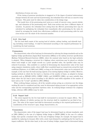 Chapter 2 Actions 25
distribution of stress over area.
If the timing of prestress introduction is staggered or if the degree of statical indeterminacy
changes between the start and end of prestressing, the redundant force will vary as concrete creep
increases. This point must be taken into consideration at the design stage.
The tensile force of the prestressing steel varies as a result of concrete creep, concrete shrink-
age, and relaxation of the prestressing steel. Each cross section may have a diﬀerent degree of
variation. In general, the redundant force arising from the eﬀective prestressing force may be
calculated by multiplying the redundant force immediately after prestressing by the value ob-
tained by averaging the tensile force eﬀectiveness coeﬃcient of each prestressing cable for each
cross section over the whole of the structural member.
2.4.5 Live load
The live load shall consist of the moving load of vehicles, railway loading, and sidewalk load-
ing (including crowd loading). It shall be determined according to the required performance by
considering the load variations.
【Commentary】
The characteristic value of live load may be determined by referring the design standards such as the
highway bridge speciﬁcations [Japan Road Association (2002a)] or the railway structure speciﬁcations
[Railway Technical Research Institute (2000)], where the nominal value based on the legal authority
is adopted. When designing a structure for a highway where restrictions may be placed on vehicles
whose total weight or axle weight exceeds an a priori speciﬁed value, the speciﬁed value may be
reduced if necessary. Also available is a method of determining the characteristic value of live load
using computer simulation results, where traﬃc ﬂow is modeled based on research into actual live load
conditions [Fujiwara, et al (1988) and (1989)], as long as the characteristic value can be estimated, for
example, in the case that the load-carrying capacity of an existing highway bridge is veriﬁed. However,
loading methods in which the live load is a function of the number of lanes, as adopted in foreign
standards such as [BS5400 (1978)], [OHBC (1983)], and [AASHTO (1996)], are more suitable than
those where the live load is given according to the eﬀective road width regardless of the number of
lanes such as the ”L load” speciﬁed in [JHA (2002a)].
When verifying fatigue resistance, all of the variable actions acting on a structure over the design
working life must be considered and they must be determined taking account of an appropriate action
value and the corresponding equivalent repetition value. In verifying fatigue resistance for a highway
bridge, reference [JHA (2002c)] may be used.
2.4.6 Impact load
The stress imposed by the live load shall be incremented to account for impact eﬀects. The
dynamic inﬂuence of vehicles moving over the structure shall be considered as one kind of im-
pact. The value of the impact load shall be determined according to the required performance in
consideration of the structure’s span, design characteristics, etc.
【Commentary】
The characteristic value of the impact load may be determined based on relevant standards, such
as [JHA (2002a)] in the case of a highway bridge design or [RTRI (2000)] in the case of a railway
bridge, that specify a standard value. In the case of highway bridges, for example, the impact load is
modeled by replacing its dynamic eﬀect with a static load obtained by multiplying the live load by an
impact coeﬃcient. On the other hand, in the case of railway bridges, impact load is determined taking
 