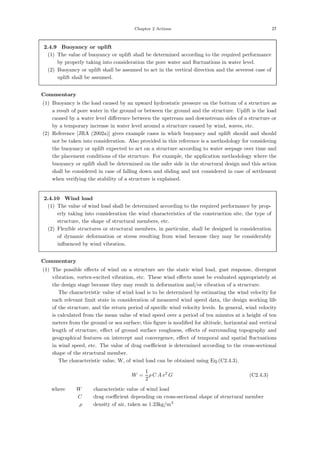 Chapter 2 Actions 27
2.4.9 Buoyancy or uplift
(1) The value of buoyancy or uplift shall be determined according to the required performance
by properly taking into consideration the pore water and ﬂuctuations in water level.
(2) Buoyancy or uplift shall be assumed to act in the vertical direction and the severest case of
uplift shall be assumed.
【Commentary】
(1) Buoyancy is the load caused by an upward hydrostatic pressure on the bottom of a structure as
a result of pore water in the ground or between the ground and the structure. Uplift is the load
caused by a water level diﬀerence between the upstream and downstream sides of a structure or
by a temporary increase in water level around a structure caused by wind, waves, etc.
(2) Reference [JRA (2002a)] gives example cases in which buoyancy and uplift should and should
not be taken into consideration. Also provided in this reference is a methodology for considering
the buoyancy or uplift expected to act on a structure according to water seepage over time and
the placement conditions of the structure. For example, the application methodology where the
buoyancy or uplift shall be determined on the safer side in the structural design and this action
shall be considered in case of falling down and sliding and not considered in case of settlement
when verifying the stability of a structure is explained.
2.4.10 Wind load
(1) The value of wind load shall be determined according to the required performance by prop-
erly taking into consideration the wind characteristics of the construction site, the type of
structure, the shape of structural members, etc.
(2) Flexible structures or structural members, in particular, shall be designed in consideration
of dynamic deformation or stress resulting from wind because they may be considerably
inﬂuenced by wind vibration.
【Commentary】
(1) The possible eﬀects of wind on a structure are the static wind load, gust response, divergent
vibration, vortex-excited vibration, etc. These wind eﬀects must be evaluated appropriately at
the design stage because they may result in deformation and/or vibration of a structure.
The characteristic value of wind load is to be determined by estimating the wind velocity for
each relevant limit state in consideration of measured wind speed data, the design working life
of the structure, and the return period of speciﬁc wind velocity levels. In general, wind velocity
is calculated from the mean value of wind speed over a period of ten minutes at a height of ten
meters from the ground or sea surface; this ﬁgure is modiﬁed for altitude, horizontal and vertical
length of structure, eﬀect of ground surface roughness, eﬀects of surrounding topography and
geographical features on intercept and convergence, eﬀect of temporal and spatial ﬂuctuations
in wind speed, etc. The value of drag coeﬃcient is determined according to the cross-sectional
shape of the structural member.
The characteristic value, W, of wind load can be obtained using Eq.(C2.4.3).
W =
1
2
ρ C A v2
G (C2.4.3)
where， W ：characteristic value of wind load
C ：drag coeﬃcient depending on cross-sectional shape of structural member
ρ ：density of air, taken as 1.23kg/m3
 