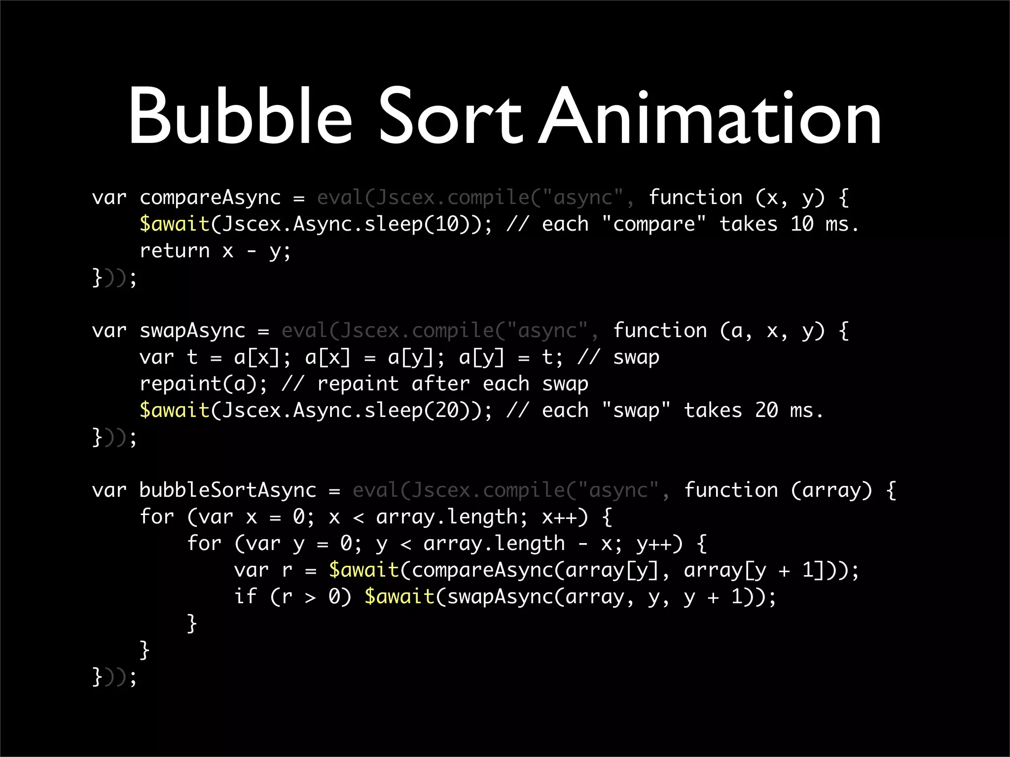 Bubble Sort Animation
var compareAsync = eval(Jscex.compile("async", function (x, y) {
     $await(Jscex.Async.sleep(10)); // each "compare" takes 10 ms.
     return x - y;
}));

var swapAsync = eval(Jscex.compile("async", function (a, x, y) {
     var t = a[x]; a[x] = a[y]; a[y] = t; // swap
     repaint(a); // repaint after each swap
     $await(Jscex.Async.sleep(20)); // each "swap" takes 20 ms.
}));

var bubbleSortAsync = eval(Jscex.compile("async", function (array) {
     for (var x = 0; x < array.length; x++) {
         for (var y = 0; y < array.length - x; y++) {
             var r = $await(compareAsync(array[y], array[y + 1]));
             if (r > 0) $await(swapAsync(array, y, y + 1));
         }
     }
}));
 