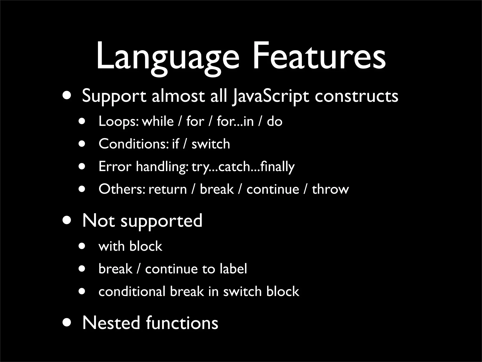 Language Features
• Support almost all JavaScript constructs
  •   Loops: while / for / for...in / do
  •   Conditions: if / switch
  •   Error handling: try...catch...ﬁnally
  •   Others: return / break / continue / throw

• Not supported
  •   with block
  •   break / continue to label
  •   conditional break in switch block

• Nested functions
 