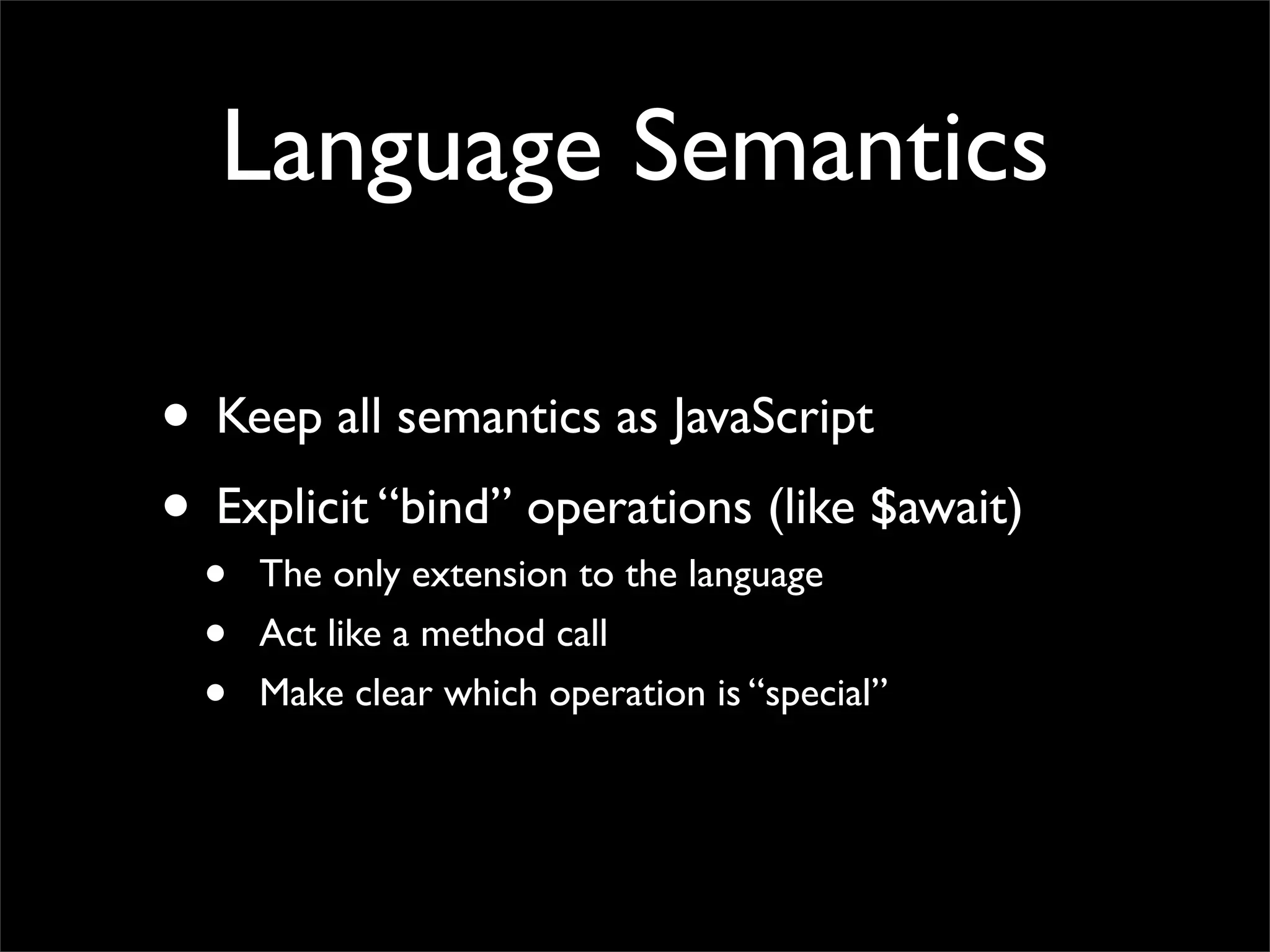 Language Semantics

• Keep all semantics as JavaScript
• Explicit “bind” operations (like $await)
  •   The only extension to the language
  •   Act like a method call
  •   Make clear which operation is “special”
 